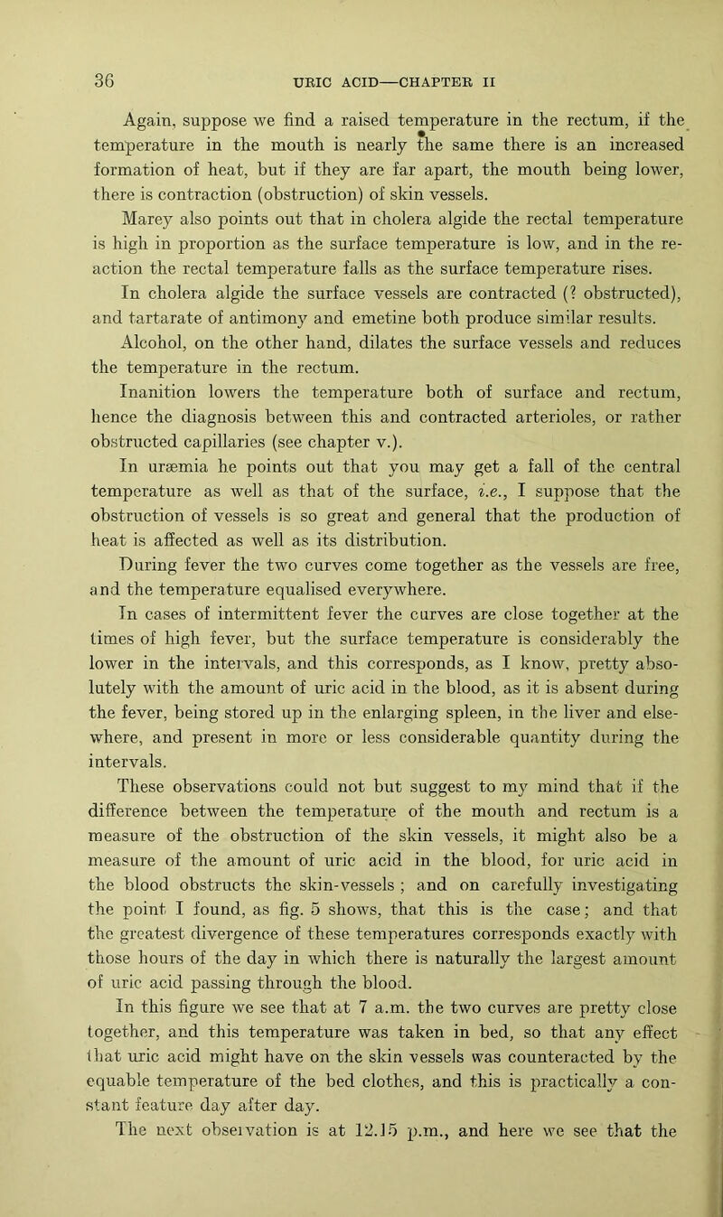 Again, suppose we find a raised temperature in the rectum, if the temperature in the mouth is nearly the same there is an increased formation of heat, but if they are far apart, the mouth being lower, there is contraction (obstruction) of skin vessels. Marey also points out that in cholera algide the rectal temperature is high in proportion as the surface temperature is low, and in the re- action the rectal temperature falls as the surface temperature rises. In cholera algide the surface vessels are contracted (? obstructed), and tartarate of antimony and emetine both produce similar results. Alcohol, on the other hand, dilates the surface vessels and reduces the temperature in the rectum. Inanition lowers the temperature both of surface and rectum, hence the diagnosis between this and contracted arterioles, or rather obstructed capillaries (see chapter v.). In uraemia he points out that you may get a fall of the central temperature as well as that of the surface, i.e., I suppose that the obstruction of vessels is so great and general that the production of heat is affected as well as its distribution. During fever the two curves come together as the vessels are free, and the temperature equalised everywhere. In cases of intermittent fever the curves are close together at the limes of high fever, but the surface temperature is considerably the lower in the inteivals, and this corresponds, as I know, pretty abso- lutely with the amount of uric acid in the blood, as it is absent during the fever, being stored up in the enlarging spleen, in the liver and else- where, and present in more or less considerable quantity during the intervals. These observations could not but suggest to my mind that if the difference between the temperature of the mouth and rectum is a measure of the obstruction of the skin vessels, it might also be a measure of the amount of uric acid in the blood, for uric acid in the blood obstructs the skin-vessels ; and on carefully investigating the point I found, as fig. 5 shows, that this is the case; and that the greatest divergence of these temperatures corresponds exactly with those hours of the day in which there is naturally the largest amount of uric acid passing through the blood. In this figure we see that at 7 a.m. the two curves are pretty close together, and this temperature was taken in bed, so that any effect that uric acid might have on the skin vessels was counteracted by the equable temperature of the bed clothes, and this is practically a con- stant feature day after day. The next obseivation is at 12.15 p.m., and here we see that the