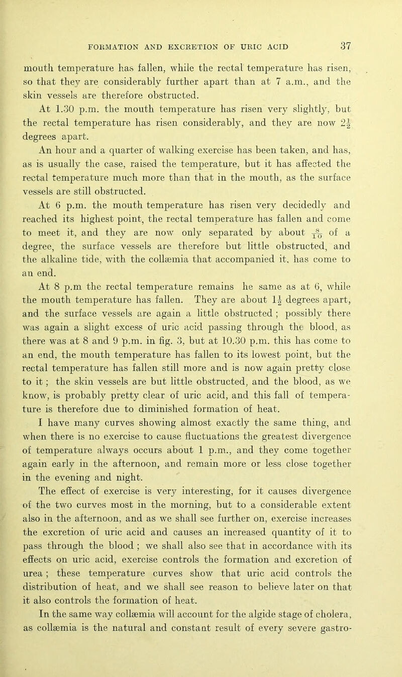 mouth temperature has fallen, while the rectal temperature has risen, so that they are considerably further apart than at 7 a.m., and the skin vessels are therefore obstructed. At 1.30 p.m. the mouth temperature has risen very slightly, but the rectal temperature has risen considerably, and they are now 2-| degrees apart. An hour and a quarter of walking exercise has been taken, and has, as is usually the case, raised the temperature, but it has affected the rectal temperature much more than that in the mouth, as the surface vessels are still obstructed. At 6 p.m. the mouth temperature has risen very decidedly and reached its highest point, the rectal temperature has fallen and come to meet it, and they are now only separated by about of a degree, the surface vessels are therefore but little obstructed, and the alkaline tide, with the collaemia that accompanied it, has come to an end. At 8 p.m the rectal temperature remains he same as at G, while the mouth temperature has fallen. They are about IJ degrees apart, and the surface vessels are again a little obstructed ; possibly there was again a slight excess of uric acid passing through the blood, as there was at 8 and 9 p.m. in fig. 3, but at 10..30 p.m. this has come to an end, the mouth temperature has fallen to its lowest point, but the rectal temperature has fallen still more and is now again pretty close to it; the skin vessels are but little obstructed, and the blood, as we know, is probably pretty clear of uric acid, and this fall of tempera- ture is therefore due to diminished formation of heat. I have many curves showing almost exactly the same thing, and when there is no exercise to cause fluctuations the greatest divergence of temperature alwa}fs occurs about 1 p.m., and they come together again early in the afternoon, and remain more or less close together in the evening and night. The effect of exercise is very interesting, for it causes divergence of the two curves most in the morning, but to a considerable extent also in the afternoon, and as we shall see further on, exercise increases the excretion of uric acid and causes an increased quantity of it to pass through the blood ; we shall also see that in accordance with its effects on uric acid, exercise controls the formation and excretion of urea ; these temperature curves show that uric acid controls the distribution of heat, and we shall see reason to believe later on that it also controls the formation of heat. In the same way collaemia will account for the algide stage of cholera, as collaemia is the natural and constant result of every severe gastro-