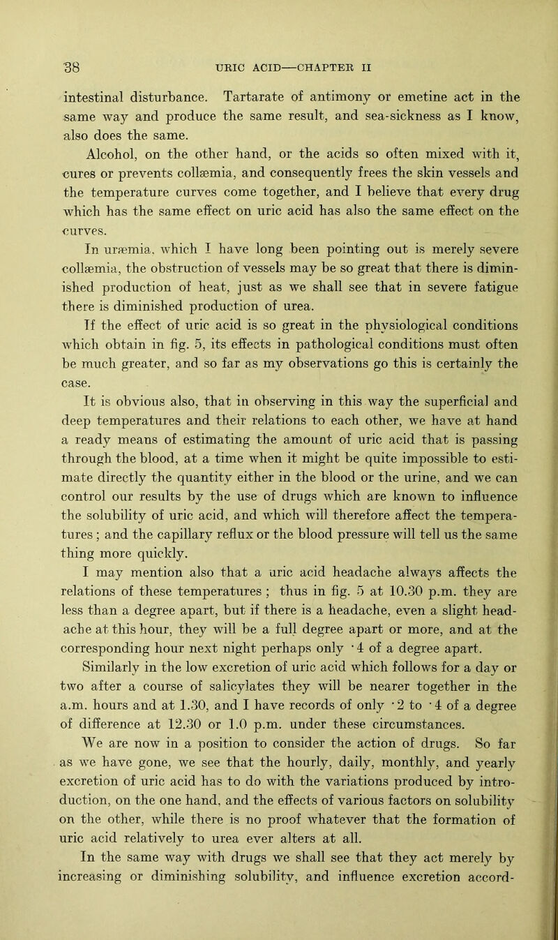 intestinal disturbance. Tartarate of antimony or emetine act in the same way and produce the same result, and sea-sickness as I know, also does the same. Alcohol, on the other hand, or the acids so often mixed with it, cures or prevents collsemia, and consequently frees the skin vessels and the temperature curves come together, and I believe that every drug which has the same effect on uric acid has also the same effect on the curves. In ursemia. which I have long been pointing out is merely severe collsemia, the obstruction of vessels may be so great that there is dimin- ished production of heat, just as we shall see that in severe fatigue there is diminished production of urea. If the effect of uric acid is so great in the physiological conditions which obtain in fig. 5, its effects in pathological conditions must often be much greater, and so far as my observations go this is certainly the case. It is obvious also, that in observing in this way the superficial and deep temperatures and their relations to each other, we have at hand a ready means of estimating the amount of uric acid that is passing through the blood, at a time when it might be quite impossible to esti- mate directly the quantity either in the blood or the urine, and we can control our results by the use of drugs which are known to influence the solubility of uric acid, and which will therefore affect the tempera- tures ; and the capillary reflux or the blood pressure will tell us the same thing more quickly. I may mention also that a uric acid headache always affects the relations of these temperatures; thus in fig. 5 at 10.30 p.m. they are less than a degree apart, but if there is a headache, even a slight head- ache at this hour, they will be a full degree apart or more, and at the corresponding hour next night perhaps only • 4 of a degree apart. Similarly in the low excretion of uric acid which follows for a day or two after a course of salicylates they will be nearer together in the a.m. hours and at 1.30, and I have records of only ‘2 to ‘4 of a degree of difference at 12.30 or 1.0 p.m. under these circumstances. We are now in a position to consider the action of drugs. So far as we have gone, we see that the hourly, daily, monthly, and yearly excretion of uric acid has to do with the variations produced by intro- duction, on the one hand, and the effects of various factors on solubility on the other, while there is no proof whatever that the formation of uric acid relatively to urea ever alters at all. In the same way with drugs we shall see that they act merely by increasing or diminishing solubility, and influence excretion accord-