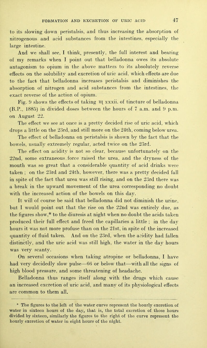 to its slowing down peristalsis, and thus increasing the absorption of nitrogenous and acid substances from the intestines, especially the large intestine. And we shall see, I think, presently, the full interest and bearing of my remarks when I point out that belladonna owes its absolute antagonism to opium in the above matters to its absolutely reverse effects on the solubility and excretion of uric acid, which effects are due to the fact that belladonna increases peristalsis and diminishes the absorption of nitrogen and acid substances from the intestines, the exact reverse of the action of opium. Fig. 9 shows the effects of taking ill, xxxii. of tincture of belladonna (B.P., 1885) in divided doses between the hours of 7 a.m. and 9 p.m. on August '22. The effect we see at once is a pretty decided rise of uric acid, which drops a little on the 23rd, and still more on the 24th, coming below urea. The effect of belladonna on peristalsis is shown by the fact that the bowels, usually extremely' regular, acted twice on the 23rd. The effect on acidity is not so clear, because unfortunately on the 22nd, some extraneous. force raised the urea, and the dryness of the mouth was so great that a considerable quantity of acid drinks w'ere taken ; on the 23rd and 24th, however, there was a pretty decided fall in spite of the fact that urea was still rising, and on the 23rd there was a break in the upward movement of the urea corresponding no doubt with the increased action of the bowels on this day. It will of course be said that belladonna did not diminish the urine, but I would point out that the rise on the 22nd was entirely due, as the figures show,* to the diuresis at night when no doubt the acids taken produced their full effect and freed the capillaries a little ; in the day' hours it was not more profuse than on the 21st, in spite of the increased quantity of fluid taken. And on the 23rd, when the acidity had fallen distinctly, and the uric acid was still high, the water in the day hours was very scanty. On several occasions when taking atropine or belladonna, I have had very decidedly slow pulse—(i6 or below that—with all the signs of high blood pressure, and some threatening of headache. Belladonna thus ranges itself along with the drugs which cause an increased excretion of uric acid, and many of its physiological effects are common to them all. * The figures to the left of the water curve represent the hourly excretion of water in sixteen hours of the day, that is, the total excretion of those hours divided by sixteen, similarly the figures to the right of the curve represent the hourly excretion of water in eight hours of the night.