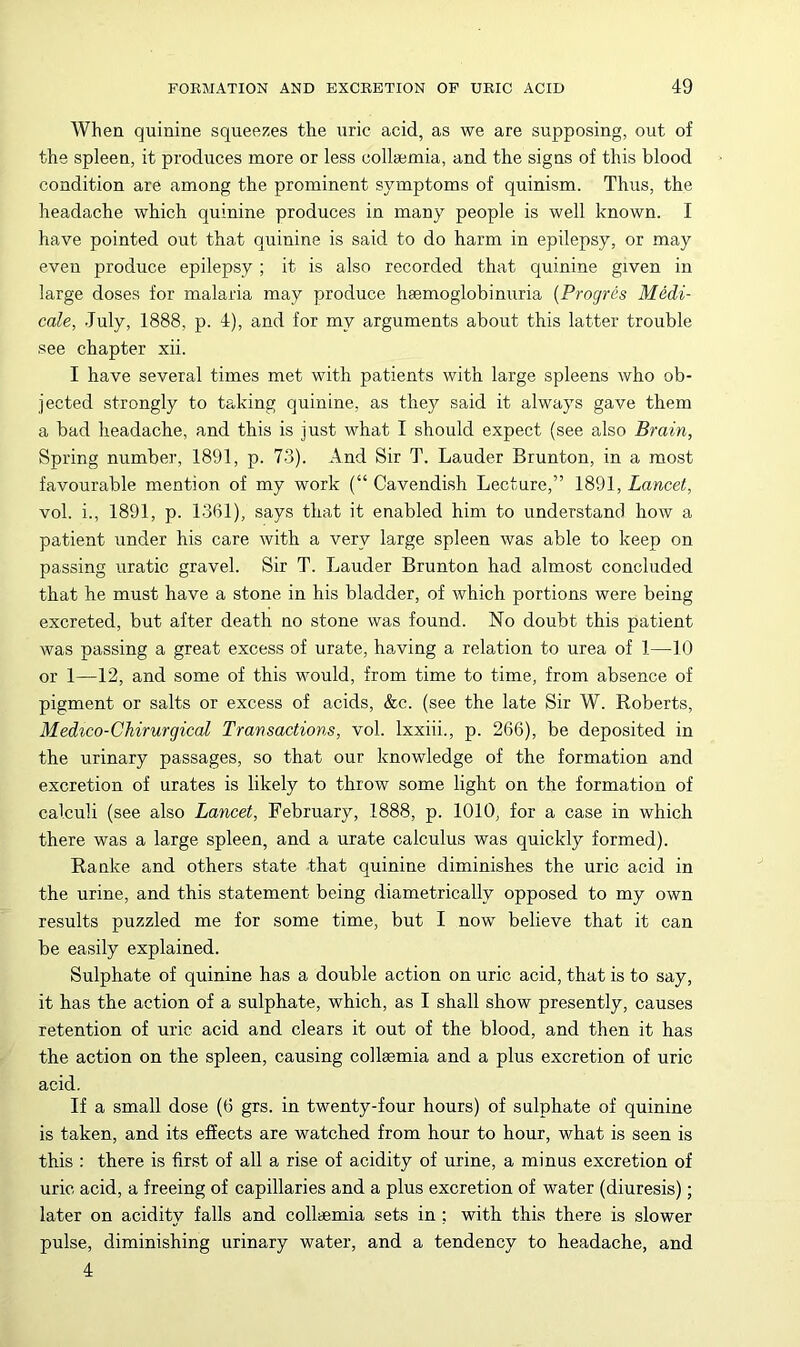 When quinine squee^^es the uric acid, as we are supposing, out of the spleen, it produces more or less collsemia, and the signs of this blood condition are among the prominent symptoms of quinism. Thus, the headache which quinine produces in many people is well known. I have pointed out that quinine is said to do harm in epilepsy, or may even produce epilepsy ; it is also recorded that quinine given in large doses for malaria may produce heemoglobinuria {Progres Medi- cate, July, 1888, p. 4), and for my arguments about this latter trouble see chapter xii. I have several times met with patients with large spleens who ob- jected strongly to taking quinine, as they said it always gave them a bad headache, and this is just what I should expect (see also Brain, Spring number, 1891, p. 73). And Sir T. Lauder Brunton, in a most favourable mention of my work (“ Cavendish Lecture,” 1891, Lancet, vol. i., 1891, p. 1361), says that it enabled him to understand how a patient under his care with a very large spleen was able to keep on passing uratic gravel. Sir T. Lauder Brunton had almost concluded that he must have a stone in his bladder, of which portions were being excreted, but after death no stone was found. No doubt this patient was passing a great excess of urate, having a relation to urea of 1—10 or 1—12, and some of this would, from time to time, from absence of pigment or salts or excess of acids, &c. (see the late Sir W. Roberts, Medico-Chirurgical Transactions, vol. Ixxiii., p. 266), be deposited in the urinary passages, so that our knowledge of the formation and excretion of urates is likely to throw some light on the formation of calculi (see also Lancet, February, 1888, p. 1010, for a case in which there was a large spleen, and a urate calculus was quickly formed). Ranke and others state that quinine diminishes the uric acid in the urine, and this statement being diametrically opposed to my own results puzzled me for some time, but I now believe that it can be ea.sily explained. Sulphate of quinine has a double action on uric acid, that is to say, it has the action of a sulphate, which, as I shall show presently, causes retention of uric acid and clears it out of the blood, and then it has the action on the spleen, causing collsemia and a plus excretion of uric acid. If a small dose (6 grs. in twenty-four hours) of sulphate of quinine is taken, and its effects are watched from hour to hour, what is seen is this : there is first of all a rise of acidity of urine, a minus excretion of uric acid, a freeing of capillaries and a plus excretion of water (diuresis); later on acidity falls and collaemia sets in ; with this there is slower pulse, diminishing urinary water, and a tendency to headache, and 4