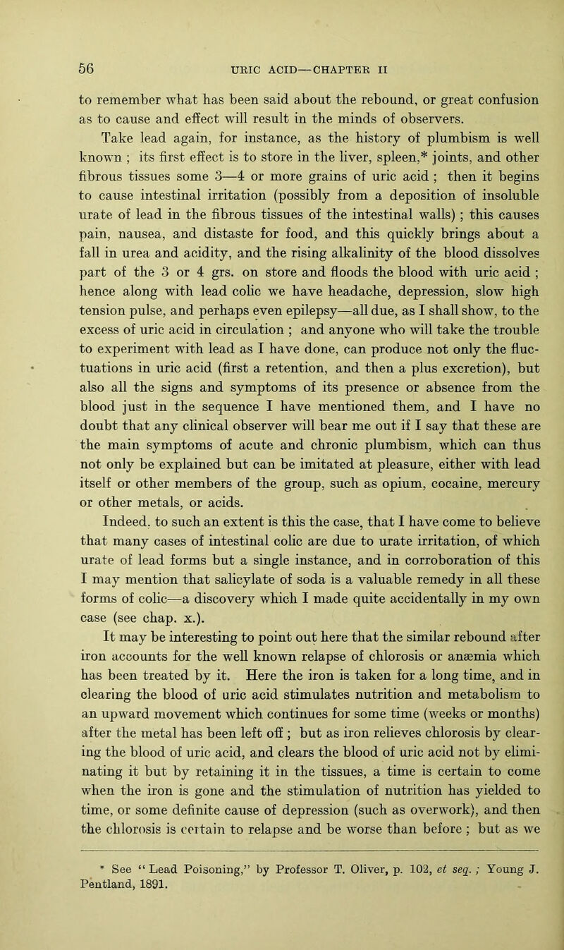 to remember what has been said about the rebound, or great confusion as to cause and effect will result in the minds of observers. Take lead again, for instance, as the history of plumbism is well known ; its first effect is to store in the liver, spleen,* joints, and other fibrous tissues some 3—4 or more grains of uric acid ; then it begins to cause intestinal irritation (possibly from a deposition of insoluble urate of lead in the fibrous tissues of the intestinal walls); this causes pain, nausea, and distaste for food, and this quickly brings about a fall in urea and acidity, and the rising alkalinity of the blood dissolves part of the 3 or 4 grs. on store and floods the blood with uric acid ; hence along with lead cohc we have headache, depression, slow high tension pulse, and perhaps even epilepsy—all due, as I shall show, to the excess of uric acid in circulation ; and anyone who will take the trouble to experiment with lead as I have done, can produce not only the fluc- tuations in uric acid (first a retention, and then a plus excretion), but also all the signs and symptoms of its presence or absence from the blood just in the sequence I have mentioned them, and I have no doubt that any clinical observer will bear me out if I say that these are the main symptoms of acute and chronic plumbism, which can thus not only be explained but can be imitated at pleasure, either with lead itself or other members of the group, such as opium, cocaine, mercury or other metals, or acids. Indeed, to such an extent is this the case, that I have come to believe that many cases of intestinal colic are due to urate irritation, of which urate of lead forms but a single instance, and in corroboration of this I may mention that salicylate of soda is a valuable remedy in all these forms of colic—a discovery which I made quite accidentally in my own case (see chap. x.). It may be interesting to point out here that the similar rebound after iron accounts for the well known relapse of chlorosis or anaemia which has been treated by it. Here the iron is taken for a long time, and in clearing the blood of uric acid stimulates nutrition and metabolism to an upward movement which continues for some time (weeks or months) after the metal has been left off ; but as iron relieves chlorosis by clear- ing the blood of uric acid, and clears the blood of uric acid not by elimi- nating it but by retaining it in the tissues, a time is certain to come when the iron is gone and the stimulation of nutrition has yielded to time, or some definite cause of depression (such as overwork), and then the chlorosis is certain to relapse and be worse than before ; but as we * See “ Lead Poisoning,” by Professor T. Oliver, p, 102, ct sea.; Young J. Pentland, 1891.