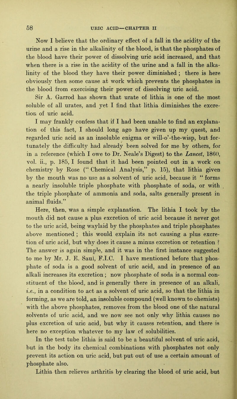 Now I believe that the ordinary effect of a fall in the acidity of the urine and a rise in the alkalinity of the blood, is that the phosphates of the blood have their power of dissolving uric acid increased, and that when there is a rise in the acidity of the urine and a fall in the alka- linity of the blood they have their power diminished; there is here obviously then some cause at work which prevents the phosphates in the blood from exercising their power of dissolving uric acid. Sir A. Garrod has shown that urate of lithia is one of the most soluble of all urates, and yet I find that lithia diminishes the excre- tion of uric acid. I may frankly confess that if I had been unable to find an explana- tion of this fact, I should long ago have given up my quest, and regarded uric acid as an insoluble enigma or will-o’-the-wisp, but for- tunately the difficulty had already been solved for me by others, for in a reference (which I owe to Dr. Neale’s Digest) to the Lancet, I860, vol. ii., p. 185, I found that it had been pointed out in a work on chemistry by Rose (“ Chemical Analysis,” p. 15), that lithia given by the mouth was no use as a solvent of uric acid, because it “ forms a nearly insoluble triple phosphate with phosphate of soda, or with the triple phosphate of ammonia and soda, salts generally present in animal fluids.” Here, then, was a simple explanation. The lithia I took by the mouth did not cause a plus excretion of uric acid because it never got to the uric acid, being waylaid by the phosphates and triple phosphates above mentioned ; this would explain its not causing a plus excre- tion of uric acid, but why does it cause a minus excretion or retention ? The answer is again simple, and it was in the first instance suggested to me by Mr. J. E. Saul, F.I.C. I have mentioned before that phos- phate of soda is a good solvent of uric acid, and in presence of an alkali increases its excretion; now phosphate of soda is a normal con- stituent of the blood, and is generally there in presence of an alkali, i.e., in a condition to act as a solvent of uric acid, so that the lithia in forming, as we are told, an insoluble compound (well known to chemists) with the above phosphates, removes from the blood one of the natural solvents of uric acid, and we now see not only why lithia causes no plus excretion of uric acid, but why it causes retention, and there is here no exception whatever to my law of solubilities. In the test tube lithia is said to be a beautiful solvent of uric acid, but in the body its chemical combinations with phosphates not only prevent its action on uric acid, but put out of use a certain amount of phosphate also. Lithia then relieves arthritis by clearing the blood of uric acid, but