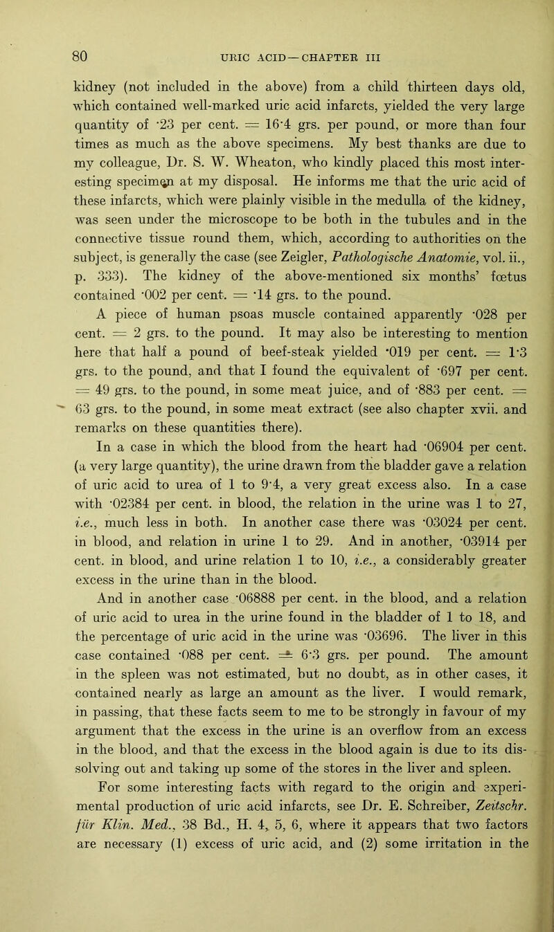 kidney (not included in the above) from a child thirteen days old, which contained well-marked uric acid infarcts, yielded the very large quantity of '23 per cent. = 16'4 grs. per pound, or more than four times as much as the above specimens. My best thanks are due to my colleague. Dr. S. W. Wheaton, who kindly placed this most inter- esting specim^ at my disposal. He informs me that the uric acid of these infarcts, which were plainly visible in the medulla of the kidney, was seen under the microscope to be both in the tubules and in the connective tissue round them, which, according to authorities on the subject, is generally the case (see Zeigler, Pathologische Anatomie, vol. ii., p. -333). The kidney of the above-mentioned six months’ foetus contained ’002 per cent. = ‘14 grs. to the pound. A piece of human psoas muscle contained apparently '028 per cent. = 2 grs. to the pound. It may also be interesting to mention here that half a pound of beef-steak yielded *019 per cent. = 1*3 grs. to the pound, and that I found the equivalent of ‘697 per cent. = 49 grs. to the pound, in some meat juice, and of ’883 per cent. = <53 grs. to the pound, in some meat extract (see also chapter xvii. and remarks on these quantities there). In a case in which the blood from the heart had '06904 per cent, (a very large quantity), the urine drawn from the bladder gave a relation of uric acid to urea of 1 to 9'4, a very great excess also. In a case with '02384 per cent, in blood, the relation in the urine was 1 to 27, i.e., much less in both. In another case there was '03024 per cent, in blood, and relation in urine 1 to 29. And in another, '03914 per cent, in blood, and urine relation 1 to 10, i.e., a considerably greater excess in the urine than in the blood. And in another case '06888 per cent, in the blood, and a relation of uric acid to urea in the urine found in the bladder of 1 to 18, and the percentage of uric acid in the urine was '03696. The liver in this case contained '088 per cent. 6'3 grs. per pound. The amount in the spleen was not estimated, but no doubt, as in other cases, it contained nearly as large an amount as the liver. I would remark, in passing, that these facts seem to me to be strongly in favour of my argument that the excess in the urine is an overflow from an excess in the blood, and that the excess in the blood again is due to its dis- solving out and taking up some of the stores in the liver and spleen. For some interesting facts with regard to the origin and experi- mental production of uric acid infarcts, see Dr. B. Schreiber, Zeitschr. fiir Klin. Med., 38 Bd., H. 4, 5, 6, where it appears that two factors are necessary (1) excess of uric acid, and (2) some irritation in the