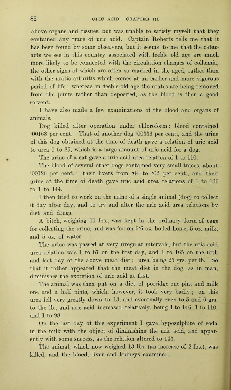 above organs and tissues, but was unable to satisfy myself that they contained any trace of uric acid. Captain Roberts tells me that it has been found by some observers, but it seems to me that the catar- acts we see in this country associated with feeble old age are much more likely to be connected with the circulation changes of collaemia, the other signs of which are often so marked in the aged, rather than with the uratic arthritis which comes at an earlier and more vigorous period of life ; whereas in feeble old age the urates are being removed from the joints rather than deposited, as the blood is then a good solvent. I have also made a few examinations of the blood and organs of animals. Dog killed after operation under chloroform: blood contained •00168 per cent. That of another dog '00336 per cent., and the urine of this dog obtained at the time of death gave a relation of uric acid to urea 1 to 85, which is a large amount of uric acid for a dog. The urine of a cat gave a uric acid urea relation of 1 to 110. The blood of several other dogs contained very small traces, about '00126 per cent. ; their livers from 'Od to ’02 per cent., and their urine at the time of death gave uric acid urea relations of 1 to 136 to 1 to 144. I then tried to work on the urine of a single animal (dog) to collect it day after day, and to try and alter the uric acid urea relations by diet and drugs. A bitch, weighing 11 lbs., was kept in the ordinary form of cage for collecting the urine, and was fed on 6'6 oz. boiled horse, 5 oz. milk, and 5 oz. of water. The urine was passed at very irregular intervals, but the uric acid urea relation was 1 to 87 on the first day, and 1 to 165 on the fifth and last day of the above meat diet; urea being 25 grs. per lb. So that it rather appeared that the meat diet in the dog, as in man, diminishes the excretion of uric acid at first. The animal was then put on a diet of porridge one pint and milk one and a half pints, which, however, it took very badly ; on this urea fell very greatly down to 13, and eventually even to 5 and 6 grs. to the lb., and uric acid increased relatively, being 1 to 146, 1 to 110, and 1 to 98. On the last day of this experiment I gave hyposulphite of soda in the milk with the object of diminishing the uric acid, and appar- ently with some success, as the relation altered to 143. The animal, which now weighed 13 lbs. (an increase of 2 lbs.), was killed, and the blood, liver and kidneys examined.