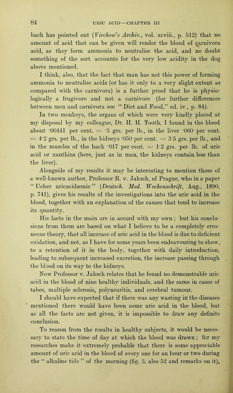 bach has pointed out {Virchow’s Archiv., vol. xcviii., p. 512) that no amount of acid that can be given will render the blood of carnivora acid, as they form ammonia to neutralise the acid, and no doubt something of the sort accounts for the very low acidity in the dog above mentioned. I think, also, that the fact that man has not this power of forming ammonia to neutralise acids (or has it only to a very slight extent as compared with the carnivora) is a further proof that he is physio- logically a frugivore and not a carnivore (for further differences between men and carnivora see “ Diet and Food,” ed. iv., p. 84). In two monkeys, the organs of which were very kindly placed at my disposal by my colleague, Dr. H. H. Tooth, I found in the blood about ‘00441 per cent. = ‘3 grs. per lb., in the liver ‘060 per cent. = 4‘2 grs. per lb., in the kidneys ‘050 per cent. — 3‘5 grs. per lb., and in the muscles of the back ‘017 per cent. = 1‘2 grs. per lb. of uric acid or xanthins (here, just as in man, the kidneys contain less than the liver). Alongside of my results it may be interesting to mention those of a well-known author. Professor R. v. Jaksch, of Prague, who in a paper “ Ueber uricacidsemie ” {Deutsch. Med. Wochenschrift, Aug., 1890, p. 741), gives his results of the investigations into the uric acid in the blood, together with an explanation of the causes that tend to increase its quantity. His facts in the main are in accord with my own; but his conclu- sions from them are based on what I believe to be a completely erro- neous theory, that all increase of uric acid in the blood is due to deficient oxidation, and not, as I have for some years been endeavouring to show, to a retention of it in the body, together with daily introduction, leading to subsequent increased excretion, the increase passing through the blood on its way to the kidneys. Now Professor v. Jaksch relates that he found no demonstrable uric acid in the blood of nine healthy individuals, and the same in cases of tabes, multiple sclerosis, polyneuritis, and cerebral tumour. I should have expected that if there was any wasting iri the diseases mentioned there would have been some uric acid in the blood, but as all the facts are not given, it is impossible to draw any definite conclusion. To reason from the results in healthy subjects, it would be neces- sary to state the time of day at which the blood was drawn; for my researches make it extremely probable that there is some appreciable amount of uric acid in the blood of every one for an hour or two during the “ alkaline tide ” of the morning (fig. 3, also 52 and remarks on it),