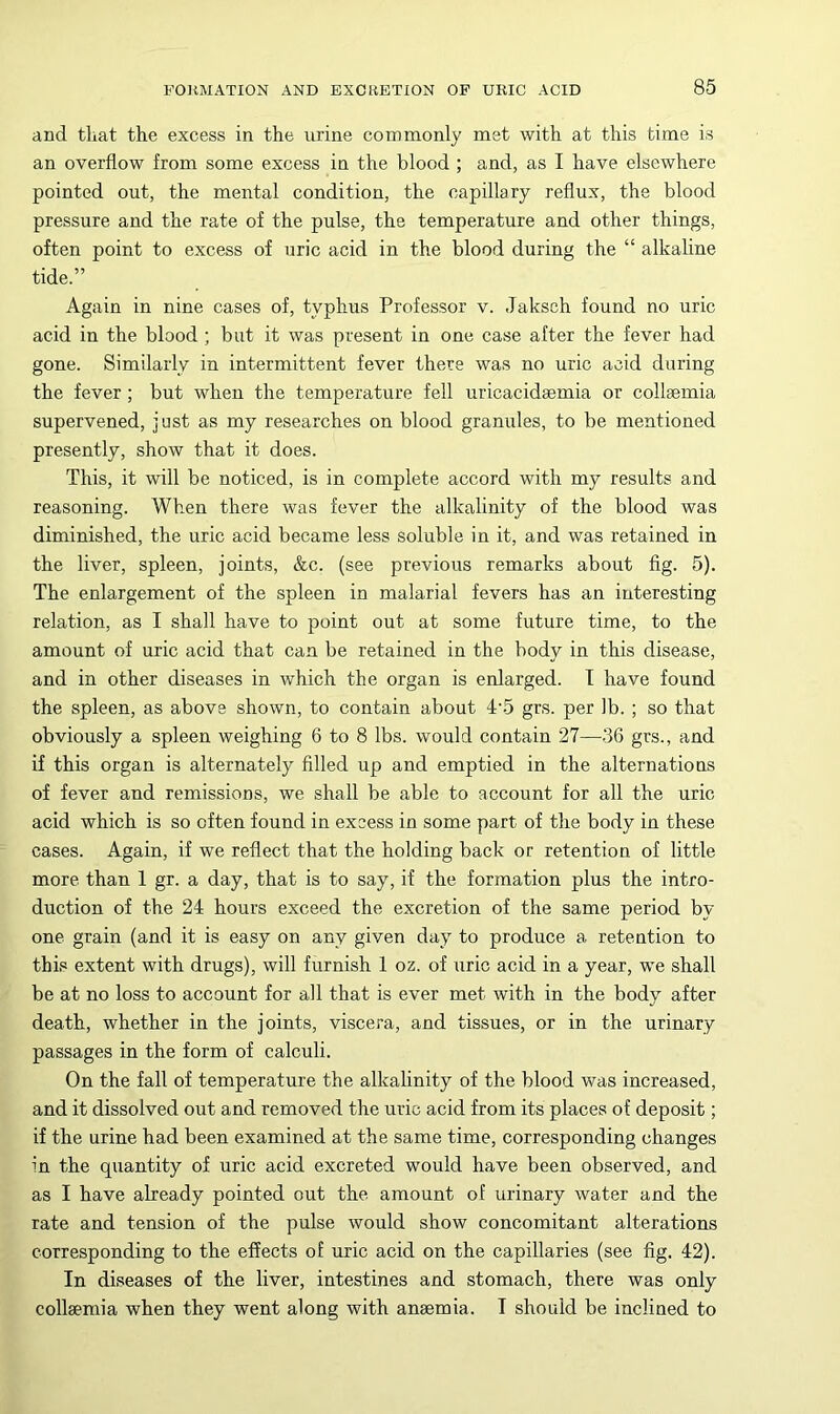 and that the excess in the urine commonly met with at this time is an overflow from some excess in the blood ; and, as I have elsewhere pointed out, the mental condition, the capillary reflux, the blood pressure and the rate of the pulse, the temperature and other things, often point to excess of uric acid in the blood during the “ alkaline tide.” Again in nine cases of, typhus Professor v. Jaksch found no uric acid in the blood; but it was present in one case after the fever had gone. Similarly in intermittent fever there was no uric acid during the fever; but when the temperature fell uricacidsemia or collaemia supervened, just as my researches on blood granules, to be mentioned presently, show that it does. This, it will be noticed, is in complete accord with my results and reasoning. When there was fever the alkalinity of the blood was diminished, the uric acid became less soluble in it, and was retained in the liver, spleen, joints, &c. (see previous remarks about fig. 5). The enlargement of the spleen in malarial fevers has an interesting relation, as I shall have to point out at some future time, to the amount of uric acid that can be retained in the body in this disease, and in other diseases in which the organ is enlarged. T have found the spleen, as above shown, to contain about 4‘5 grs. per lb. ; so that obviously a spleen weighing 6 to 8 lbs. would contain 27—36 grs., and if this organ is alternately filled up and emptied in the alternatious of fever and remissions, we shall be able to account for all the uric acid which is so often found in excess in some part of the body in these cases. Again, if we reflect that the holding back or retention of little more than 1 gr. a day, that is to say, if the formation plus the intro- duction of the 24 hours exceed the excretion of the same period by one grain (and it is easy on any given day to produce a retention to this extent with drugs), will furnish 1 oz. of uric acid in a year, we shall be at no loss to account for all that is ever met with in the body after death, whether in the joints, viscera, and tissues, or in the urinary passages in the form of calculi. On the fall of temperature the alkalinity of the blood was increased, and it dissolved out and removed the uric acid from its places of deposit; if the urine had been examined at the same time, corresponding changes in the quantity of uric acid excreted would have been observed, and as I have already pointed out the amount of urinary water and the rate and tension of the pulse would show concomitant alterations corresponding to the effects of uric acid on the capillaries (see fig. 42). In diseases of the liver, intestines and stomach, there was only collaemia when they went along with anaemia. I should be inclined to