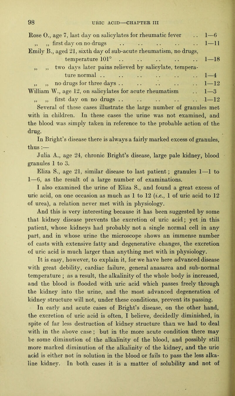 Rose 0., age 7, last day on salicylates for rheumatic fever .. 1—6 ,, ,, first day on no drugs .. .. .. .. .. 1—11 Emily B., aged 21, sixth day of sub-acute rheumatism, no drugs, temperature 101° .. .. .. .. .. 1—18 „ ,, two days later pains relieved by salicylate, tempera- ture normal .. .. . . . . . . . . 1—4 „ „ no drugs for three days .. .. .. .. . . 1—12 William W., age 12, on salicylates for acute rheumatism .. 1—3 ,, „ first day on no drugs .. .. .. .. .. 1—12 Several of these cases illustrate the large number of granules met with in children. In these cases the urine was not examined, and the blood was simply taken in reference to the probable action of the drug. In Bright’s disease there is always a fairly marked excess of granules, thus:— Juba A., age 24, chronic Bright’s disease, large pale kidney, blood granules 1 to 3. Eliza S., age 21, similar disease to last patient; granules 1—1 to 1—6, as the result of a large number of examinations. I also examined the urine of Eliza S., and found a great excess of uric acid, on one occasion as much as 1 to 12 (i.e., 1 of uric acid to 12 of urea), a relation never met with in physiology. And this is very interesting because it has been suggested by some that kidney disease prevents the excretion of uric acid; yet in this patient, whose kidneys had probably not a single normal cell in any part, and in whose urine the microscope shows an immense number of casts with extensive fatty and degenerative changes, the excretion of uric acid is much larger than anything met with in physiology. It is easy, however, to explain it, for we have here advanced disease with great debility, cardiac failure, general anasarca and sub-normal temperature ; as a result, the alkahnity of the whole body is increased, and the blood is flooded with uric acid which passes freely through the kidney into the urine, and the most advanced degeneration of kidney structure will not, under these conditions, prevent its passing. In early and acute cases of Bright’s disease, on the other hand, the excretion of uric acid is often, I believe, decidedly diminished, in spite of far less destruction of kidney structure than we had to deal with in the above case ; but in the more acute condition there may be some diminution of the alkalinity of the blood, and possibly still more marked diminution of the alkalinity of the kidney, and the uric acid is either not in solution in the blood or fails to pass the less alka- line kidney. In both cases it is a matter of solubility and not of