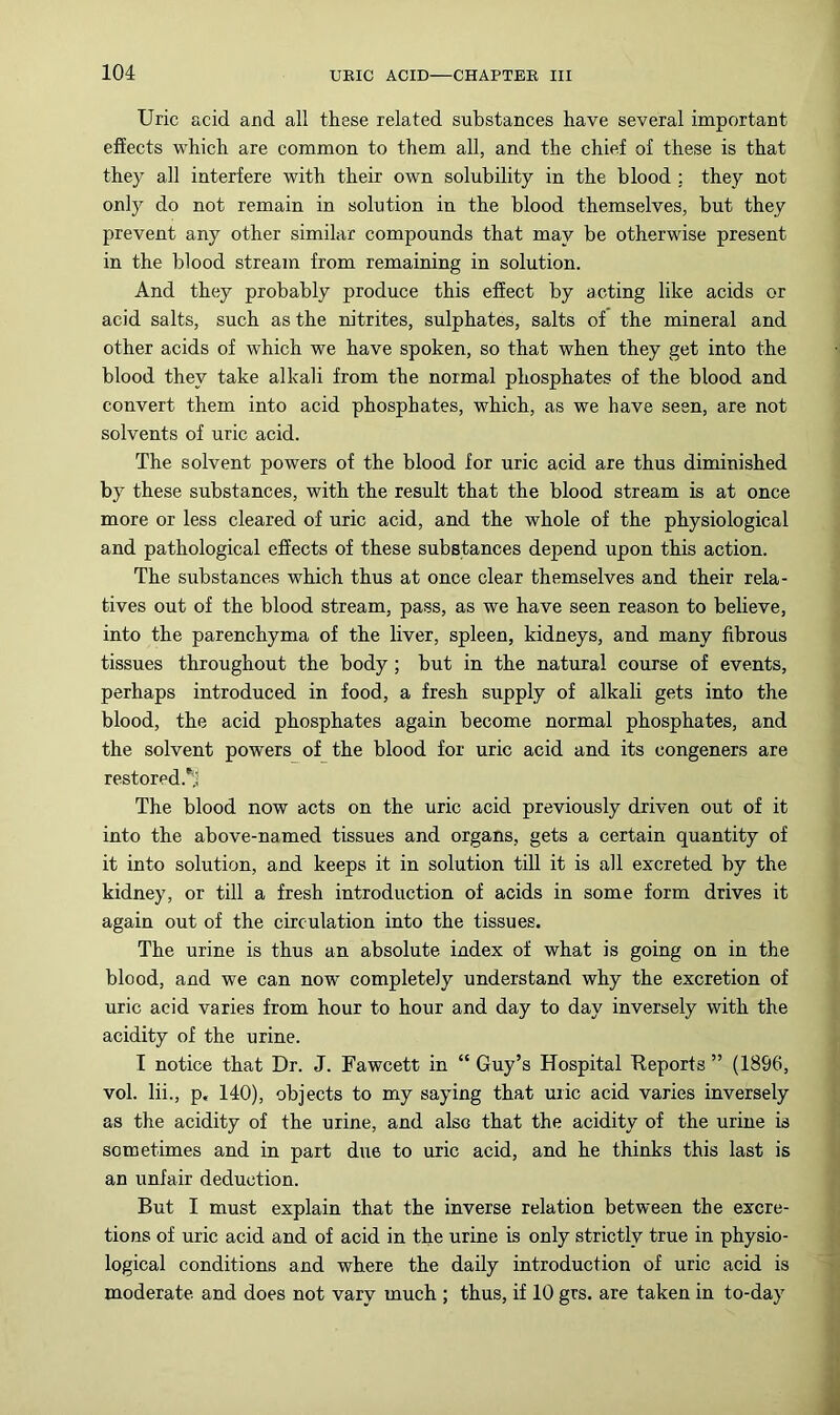 Uric acid and all these related substances have several important effects which are common to them all, and the chief of these is that they all interfere with their own solubility in the blood ; they not only do not remain in solution in the blood themselves, but they prevent any other similar compounds that may be otherwise present in the blood stream from remaining in solution. And they probably produce this effect by acting like acids or acid salts, such as the nitrites, sulphates, salts of the mineral and other acids of which we have spoken, so that when they get into the blood they take alkali from the normal phosphates of the blood and convert them into acid phosphates, which, as we have seen, are not solvents of uric acid. The solvent powers of the blood for uric acid are thus diminished by these substances, with the result that the blood stream is at once more or less cleared of uric acid, and the whole of the physiological and pathological effects of these substances depend upon this action. The substances which thus at once clear themselves and their rela- tives out of the blood stream, pass, as we have seen reason to believe, into the parenchyma of the liver, spleen, kidneys, and many fibrous tissues throughout the body; but in the natural course of events, perhaps introduced in food, a fresh supply of alkali gets into the blood, the acid phosphates again become normal phosphates, and the solvent powers of the blood for uric acid and its congeners are restored.*!! The blood now acts on the uric acid previously driven out of it into the above-named tissues and organs, gets a certain quantity of it into solution, and keeps it in solution till it is all excreted by the kidney, or till a fresh introduction of acids in some form drives it again out of the circulation into the tissues. The urine is thus an absolute index of what is going on in the blood, and we can now completely understand why the excretion of uric acid varies from hour to hour and day to day inversely with the acidity of the urine. I notice that Dr. J. Fawcett in “ Guy’s Hospital Reports ” (1896, vol. lii., p, 140), objects to my saying that uric acid varies inversely as the acidity of the urine, and also that the acidity of the urine is sometimes and in part due to uric acid, and he thinks this last is an unfair deduction. But I must explain that the inverse relation between the excre- tions of uric acid and of acid in the urine is only strictly true in physio- logical conditions and where the daily introduction of uric acid is moderate and does not vary much ; thus, if 10 grs. are taken in to-day