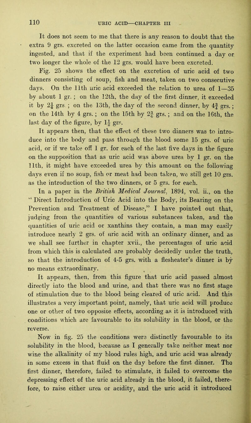 It does not seem to me that there is any reason to doubt that the extra 9 grs. excreted on the latter occasion came from the quantity ingested, and that if the experiment had been continued a day or two longer the whole of the 12 grs. would have been excreted. Fig. 25 shows the effect on the excretion of uric acid of two dinners consisting of soup, fish and meat, taken on two consecutive days. On the 11th uric acid exceeded the relation to urea of 1—35 by about 1 gr. ; on the 12th, the day of the first dinner, it exceeded it by 2J grs. ; on the 13th, the day of the second dinner, by 4| grs.; on the 14th by 4 grs. ; on the 15th by 2| grs. ; and on the 16th, the last day of the figure, by H- grs. It appears then, that the effect of these two dinners was to intro- duce into the body and pass through the blood some 15 grs. of uric acid, or if we take off 1 gr. for each of the last five days in the figure on the supposition that as uric acid was above urea by 1 gr. on the 11th, it might have exceeded urea by this amount on the following days even if no soup, fish or meat had bean taken, we still get 10 grs. as the introduction of the two dinners, or 5 grs. for each. In a paper in the British Medical Journal, 1894, vol. ii., on the “ Direct Introduction of Uric Acid into the Body, its Bearing on the Prevention and Treatment of Disease,” I have pointed out that, judging from the quantities of various substances taken, and the quantities of uric acid or xanthins they contain, a man may easily introduce nearly 2 grs. of uric acid with an ordinary dinner, and as we shall see further in chapter xvii., the percentages of uric acid from which this is calculated are probably decidedly under the truth, so that the introduction of 4-5 grs. with a flesheater’s dinner is by no means extraordinary. It appears, then, from this figure that uric acid passed almost directly into the blood and urine, and that there was no first stage of stimulation due to the blood being cleared of uric acid. And this illustrates a very important point, namely, that uric acid will produce one or other of two opposice effects, according as it is introduced with conditions which are favourable to its solubility in the blood, or the reverse. Now in fig. 25 the conditions were distinctly favourable to its solubility in the blood, because as I generally take neither meat nor wine the alkalinity of my blood rules high, and uric acid was already in some excess in that fluid on the day before the first dinner. The first dinner, therefore, failed to stimulate, it failed to overcome the depressing effect of the uiic acid already in the blood, it failed, there- fore, to raise either urea or acidity, and the uric acid it introduced