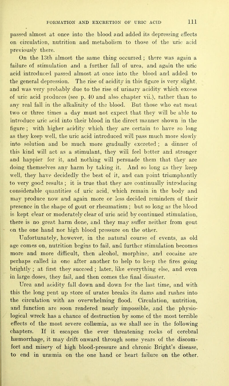 passed almost at once into the blood and added its depressing effects on circulation, nutrition and metabolism to those of the uric acid previously there. On the 13th almost the same thing occurred ; there was again a failure of stimulation and a further fall of urea, and again the uric acid introduced passed almost at once into the blood and added to the general depression. The rise of acidity in this figure is very slight, and was very probably due to the rise of urinary acidity which excess of uric acid produces (see p. 40 and also chapter vii.), rather than to any real fall in the alkalinity of the blood. But those who eat meat two or three times a day must not expect that they will be able to introduce uric acid into their blood in the direct manner shown in the figure ; with higher acidity which they are certain to have so long as they keep well, the uric acid introduced will pass much more slowly into solution and be much more gradually excreted ; a dinner of this kind will act as a stimulant, they will feel better and stronger aud happier for it, and nothing will persuade them that they are doing themselves any harm by taking it. And so long as they keep well, they have decidedly the best of it, and can point triumphantly to very good results ; it is true that they are continually introducing considerable quantities of uric acid, which remain in the body and may produce now and again more or less decided reminders of their presence in the shape of gout or rheumatism; but so long as the blood is kept clear or moderately clear of uric acid by continued stimulation, there is no great harm done, and they may suffer neither from gout on the one hand nor high blood pressure on the other. Unfortunately, however, in the natural course of events, as old age comes on, nutrition begins to fail, and further stimulation becomes more and more difficult, then alcohol, morphine, and cocaine are perhaps called in one after another to help to keep the fires going brightly ; at first they succeed ; later, like everything else, and even in large doses, they fail, and then comes the final disaster. Urea and acidity fall down and down for the last time, and with this the long pent up store of urates breaks its dams and rushes into the circulation with an overwhelming flood. Circulation, nutrition, and function are soon rendered nearly impossible, and the physio- logical wreck has a chance of destruction by some of the most terrible effects of the most severe collaemia, as we shall see in the following chapters. If it escapes the ever threatening rocks of cerebral haemorrhage, it may drift onward through some years of the discom- fort and misery of high blood-pressure and chronic Bright’s disease, to end in uraemia on the one hand or heart failure on the other.