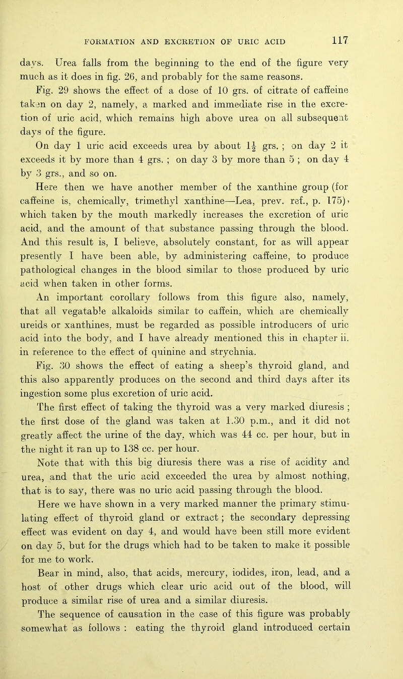 days. Urea falls from the beginning to the end of the figure very much as it does in fig. 26, and probably for the same reasons. Fig. 29 shows the effect of a dose of 10 grs. of citrate of caffeine taken on day 2, namely, a marked and immediate rise in the excre- tion of uric acid, which remains high above urea on all subsequent days of the figure. On day 1 uric acid exceeds urea by about 1| grs. ; on day 2 it exceeds it by more than 4 grs. ; on day 3 by more than 5 ; on day 4 by 3 grs., and so on. Here then we have another member of the xanthine group (for caffeine is, chemically, trimethyl xanthine—Lea, prev. ref., p. 175) > which taken by the mouth markedly increases the excretion of uric acid, and the amount of that substance passing through the blood. And this result is, I believe, absolutely constant, for as will appear presently I have been able, by administering caffeine, to produce pathological changes in the blood similar to those produced by uric acid when taken in other forms. An important corollary follows from this figure also, namely, that all vega table alkaloids similar to caffein, which are chemically ureids or xanthines, must be regarded as possible introducers of uric acid into the body, and I have already mentioned this in chapter ii. in reference to the effect of quinine and strychnia. Fig. .30 shows the effect of eating a sheep’s thyroid gland, and this also apparently produces on the second and third days after its ingestion some plus excretion of uric acid. The first effect of taking the thyroid was a very marked diuresis ; the first dose of the gland was taken at 1.30 p.m., and it did not greatly affect the urine of the day, which was 44 cc. per hour, but in the night it ran up to 138 cc. per hour. Note that wfith this big diuresis there was a rise of acidity and urea, and that the uric acid exceeded the urea by almost nothing, that is to say, there was no uric acid passing through the blood. Here we have shown in a very marked manner the primary stimu- lating effect of thyroid gland or extract; the secondary depressing effect was evident on day 4, and would have been still more evident on day 5, but for the drugs which had to be taken to make it possible for me to work. Bear in mind, also, that acids, mercury, iodides, iron, lead, and a host of other drugs which clear uric acid out of the blood, will produce a similar rise of urea and a similar diuresis. The sequence of causation in the case of this figure was probably somewhat as follows ; eating the thyroid gland introduced certain