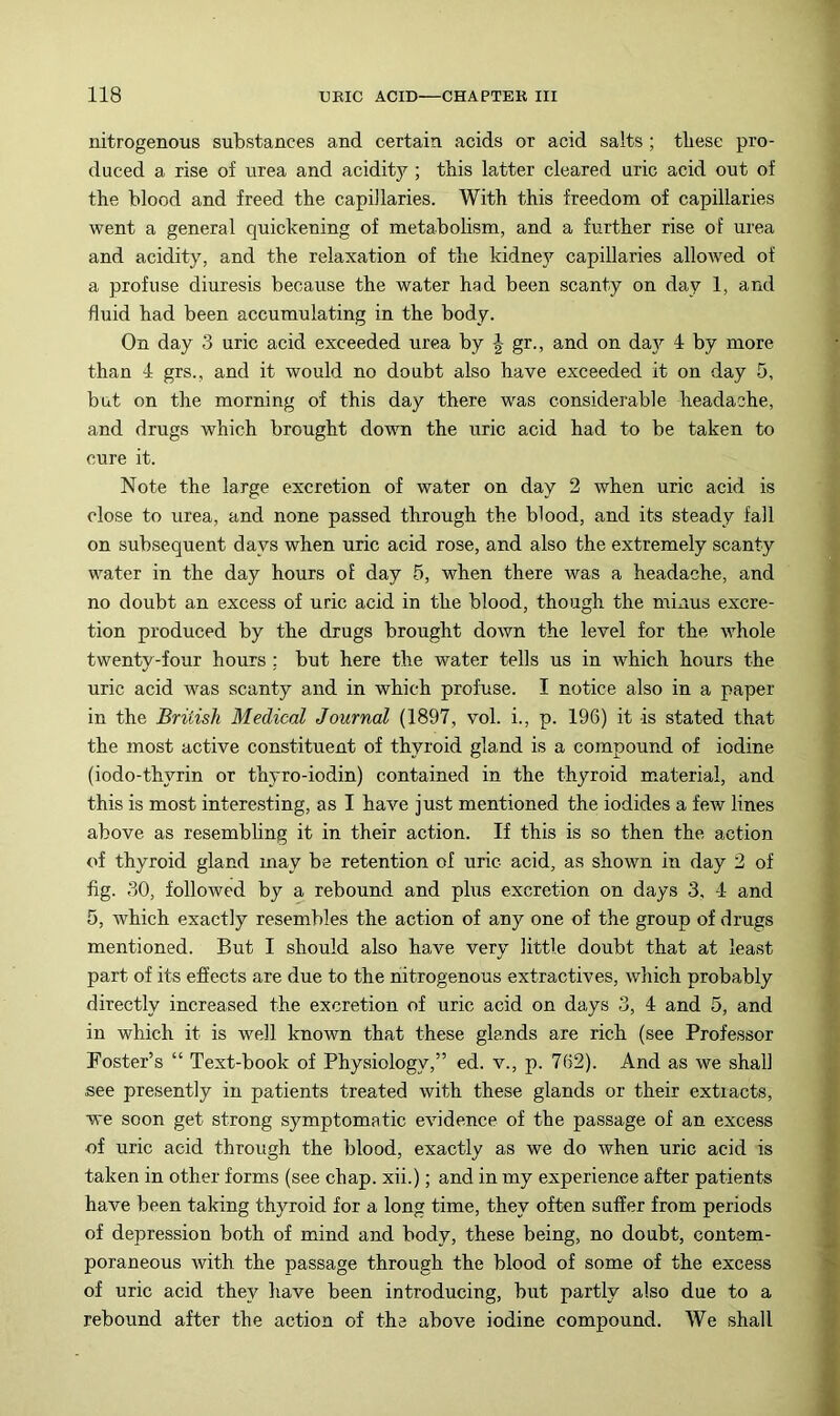 nitrogenous substances and certain acids or acid salts ; tliese pro- duced a rise of urea and acidity ; tbis latter cleared uric acid out of the blood and freed the capillaries. With this freedom of capillaries went a general quickening of metabohsm, and a further rise of urea and acidity, and the relaxation of the kidney capillaries allowed of a profuse diuresis because the water had been scanty on day 1, and fluid had been accumulating in the body. On day 3 uric acid exceeded urea by J gr., and on da}'’ 4 by more than 4 grs., and it would no doubt also have exceeded it on day 5, but on the morning of this day there was considerable headache, and drugs which brought down the uric acid had to be taken to cure it. Note the large excretion of water on day 2 when uric acid is close to urea, and none passed through the blood, and its steady fall on subsequent days when uric acid rose, and also the extremely scanty water in the day hours of day 5, when there was a headache, and no doubt an excess of uric acid in the blood, though the minus excre- tion produced by the drugs brought down the level for the whole twenty-four hours ; but here the water tells us in which hours the uric acid was scanty and in which profuse. I notice also in a paper in the British Medical Journal (1897, vol. i., p. 196) it is stated that the most active constituent of thyroid gland is a compound of iodine (iodo-thyrin or thyro-iodin) contained in the thyroid material, and this is most interesting, as I have just mentioned the iodides a few lines above as resembling it in their action. If this is so then the action of thyroid gland may be retention of uric acid, as shown in day 2 of fig. 30, followed by a rebound and plus excretion on days 3, 4 and 5, which exactly resembles the action of any one of the group of drugs mentioned. But I should also have very little doubt that at least part of its effects are due to the nitrogenous extractives, which probably directly increased the excretion of uric acid on days 3, 4 and 5, and in which it is well known that these glands are rich (see Professor Foster’s “ Text-book of Physiology,” ed. v., p. 762). And as we shall see presently in patients treated with these glands or their extracts, we soon get strong symptomatic evidence of the passage of an excess of uric acid through the blood, exactly as we do when uric acid is taken in other forms (see chap, xii.); and in my experience after patients have been taking thyroid for a long time, they often suffer from periods of depression both of mind and body, these being, no doubt, contem- poraneous with the passage through the blood of some of the excess of uric acid they have been introducing, but partly also due to a rebound after the action of the above iodine compound. We shall