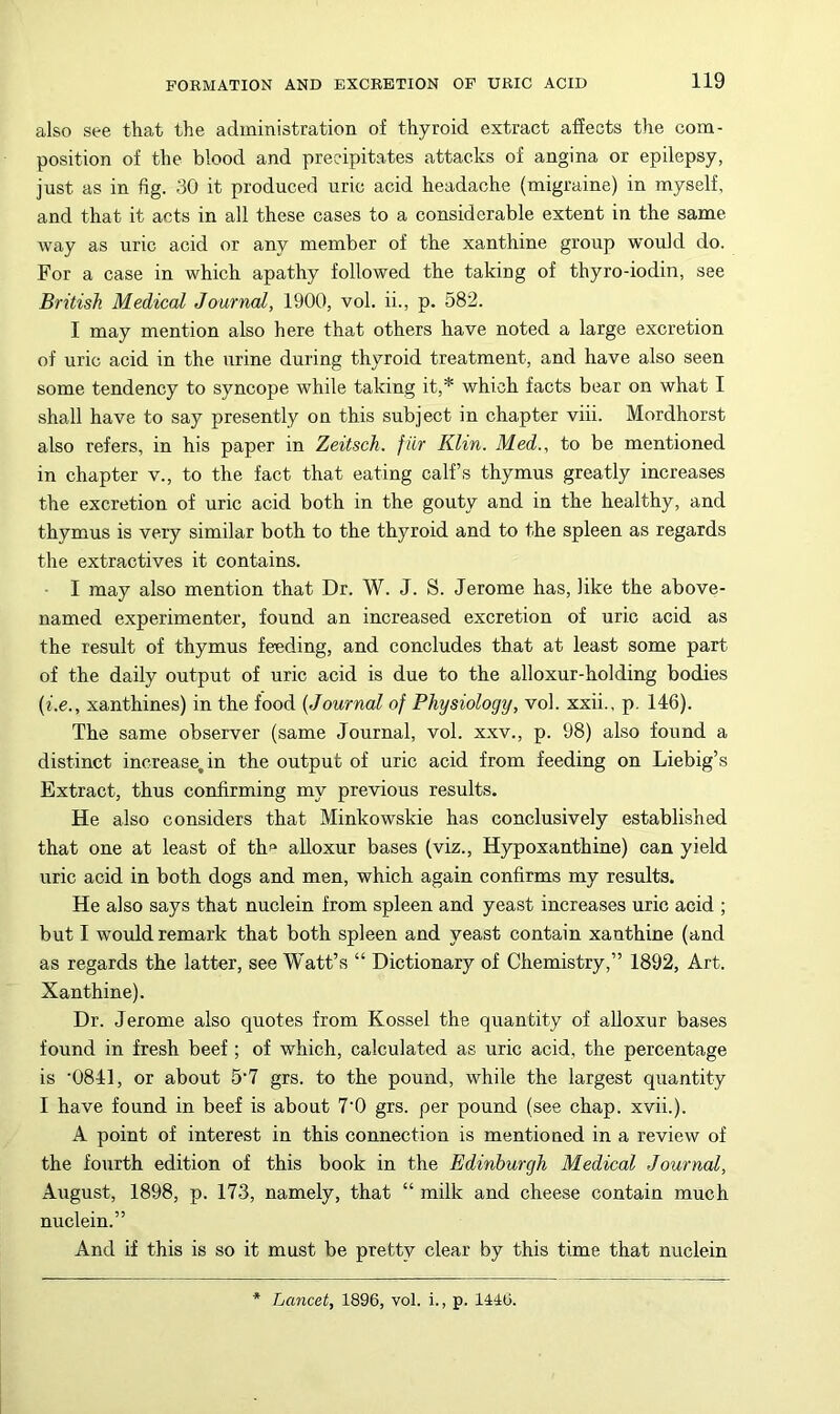 also see that the administration of thyroid extract affects the com- position of the blood and precipitates attacks of angina or epilepsy, just as in fig. 30 it produced uric acid headache (migraine) in myself, and that it acts in all these cases to a considerable extent in the same way as uric acid or any member of the xanthine group would do. For a case in which apathy followed the taking of thyro-iodin, see British Medical Journal, 1900, vol. ii., p. 582. I may mention also here that others have noted a large excretion of uric acid in the urine during thyroid treatment, and have also seen some tendency to syncope while taking it,* which facts bear on what I shall have to say presently on this subject in chapter viii. Mordhorst also refers, in his paper in Zeitsch. fur Klin. Med., to be mentioned in chapter v., to the fact that eating calf’s thymus greatly increases the excretion of uric acid both in the gouty and in the healthy, and thymus is very similar both to the thyroid and to the spleen as regards the extractives it contains. I may also mention that Dr. W. J. S. Jerome has, like the above- named experimenter, found an increased excretion of uric acid as the result of thymus feeding, and concludes that at least some part of the daily output of uric acid is due to the alloxur-holding bodies {i.e., xanthines) in the food {Journal of Physiology, vol. xxii., p. 146). The same observer (same Journal, vol. xxv., p. 98) also found a distinct increase, in the output of uric acid from feeding on Liebig’s Extract, thus confirming my previous results. He also considers that Minkowskie has conclusively established that one at least of thf* alloxur bases (viz., Hypoxanthine) can yield uric acid in both dogs and men, which again confirms my results. He also says that nuclein from spleen and yeast increases uric acid ; but I would remark that both spleen and yeast contain xanthine (and as regards the latter, see Watt’s “ Dictionary of Chemistry,” 1892, Art. Xanthine). Dr. Jerome also quotes from Kossel the quantity of alloxur bases found in fresh beef ; of which, calculated as uric acid, the percentage is ‘0841, or about 5‘7 grs. to the pound, while the largest quantity I have found in beef is about 7‘0 grs. per pound (see chap. xvii.). A point of interest in this connection is mentioned in a review of the fourth edition of this book in the Edinburgh Medical Journal, August, 1898, p. 173, namely, that “ milk and cheese contain much nuclein.” And if this is so it must be pretty clear by this time that nuclein Lancet, 1896, vol. i., p. 1446.