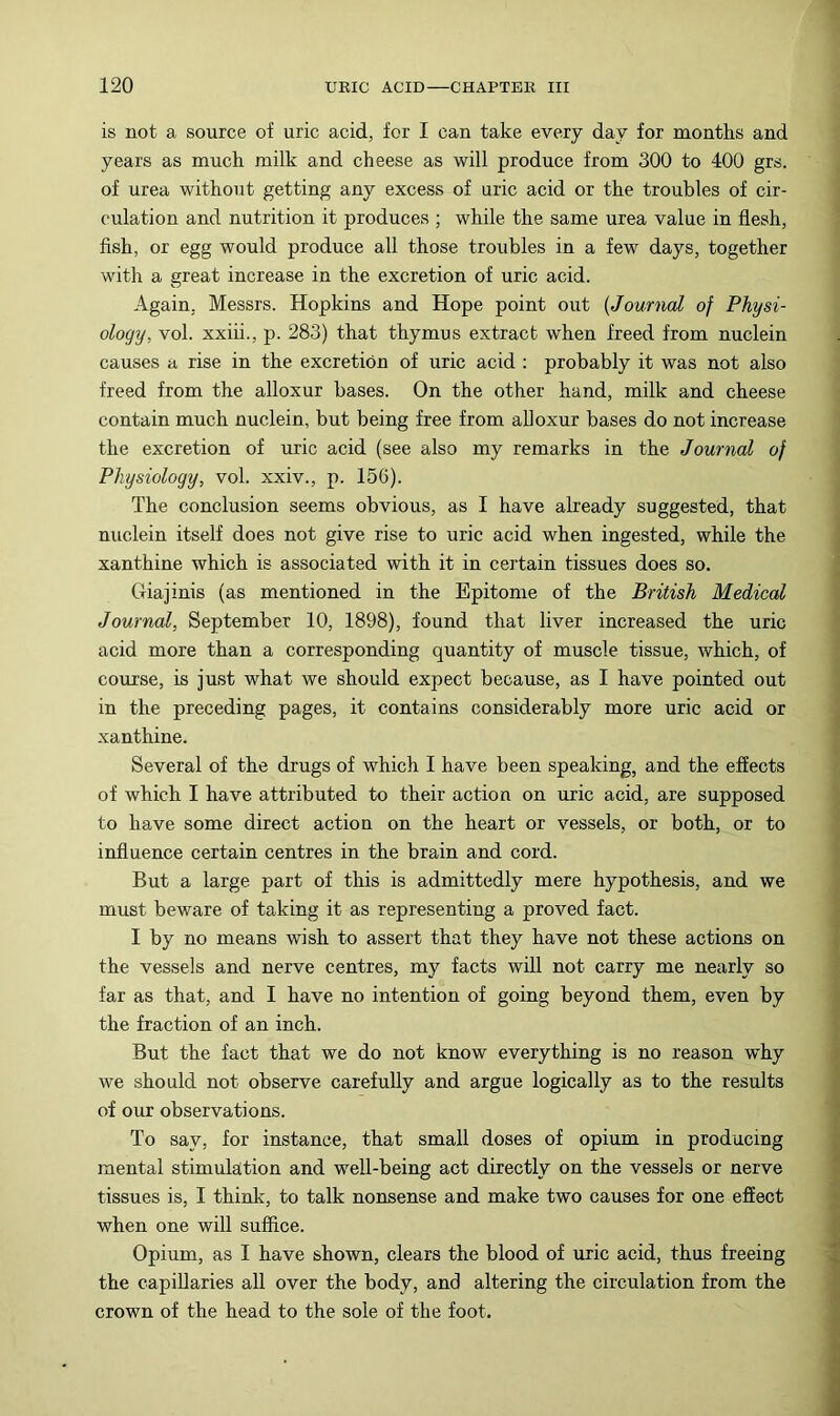 is not a source of uric acid, for I can take every day for months and years as much milk and cheese as will produce from 300 to 400 grs. of urea without getting any excess of uric acid or the troubles of cir- culation and nutrition it produces ; while the same urea value in flesh, flsh, or egg would produce all those troubles in a few days, together with a great increase in the excretion of uric acid. Again, Messrs. Hopkins and Hope point out {Journal of Physi- ology, vol. xxiii., p. 283) that thymus extract when freed from nuclein causes a rise in the excretion of uric acid : probably it was not also freed from the alloxur bases. On the other hand, milk and cheese contain much nuclein, but being free from aUoxur bases do not increase the excretion of uric acid (see also my remarks in the Journal of Physiology, vol. xxiv., p. 156). The conclusion seems obvious, as I have already suggested, that nuclein itself does not give rise to uric acid when ingested, while the xanthine which is associated with it in certain tissues does so. Giajinis (as mentioned in the Epitome of the British Medical Journal, September 10, 1898), found that liver increased the uric acid more than a corresponding quantity of muscle tissue, which, of course, is just what we should expect because, as I have pointed out in the preceding pages, it contains considerably more uric acid or xanthine. Several of the drugs of which I have been speaking, and the effects of which I have attributed to their action on uric acid, are supposed to have some direct action on the heart or vessels, or both, or to influence certain centres in the brain and cord. But a large part of this is admittedly mere hypothesis, and we must beware of taking it as representing a proved fact. I by no means wish to assert that they have not these actions on the vessels and nerve centres, my facts will not carry me nearly so far as that, and I have no intention of going beyond them, even by the fraction of an inch. But the fact that we do not know everything is no reason w’hy we should not observe carefully and argue logically as to the results of our observations. To say, for instance, that small doses of opium in producing mental stimulation and well-being act directly on the vessels or nerve tissues is, I think, to talk nonsense and make two causes for one effect when one will suffice. Opium, as I have shown, clears the blood of uric acid, thus freeing the capillaries all over the body, and altering the circulation from the crown of the head to the sole of the foot.