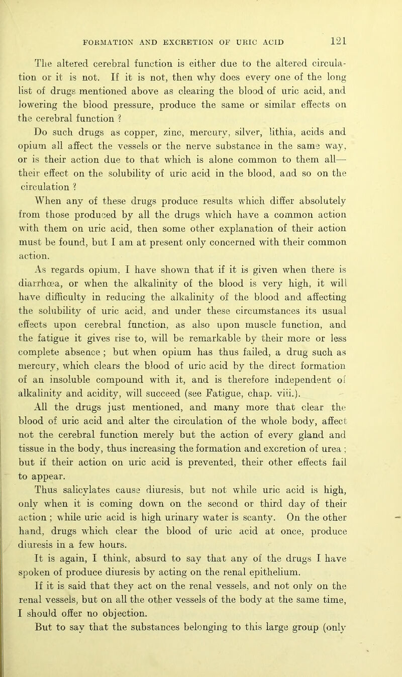 The altered cerebral function is either due to the altered circula- tion or it is not. If it is not, then why does every one of the long list of drugs mentioned above as clearing the blood of uric acid, and lowering the blood pressure, produce the same or similar effects on the cerebral function ? Do such drugs as copper, zinc, mercury, silver, lithia, acids and opium all affect the vessels or the nerve substance in the same way, or is their action due to that which is alone common to them all— their effect on the solubility of uric acid in the blood, and so on the circulation ? When any of these drugs produce results which differ absolutely from those produced by all the drugs which have a common action with them on uric acid, then some other explanation of their action must be found, but I am at present only concerned with their common action. .\s regards opium. I have shown that if it is given when there is diarrhma, or when the alkalinity of the blood is very high, it will have difficulty in reducing the alkalinity of the blood and affecting the solubility of uric acid, and under these circumstances its usual effects upon cerebral function, as also upon muscle function, and the fatigue it gives rise to, will be remarkable by their more or less complete absence ; but when opium has thus failed, a drug such as mercury, which clears the blood of uric acid by the direct formation of an insoluble compound with it, and is therefore independent ol alkalinity and acidity, will succeed (see Fatigue, chap. viii.). All the drugs just mentioned, and many more that clear the blood of uric acid and alter the circulation of the whole body, affect not the cerebral function merely but the action of every gland and tissue in the body, thus increasing the formation and excretion of urea ; but if their action on uric acid is prevented, their other effects fail to appear. Thus salicylates cause diuresis, but not while uric acid is high, only when it is coming down on the second or third day of their action ; while uric acid is high urinary water is scanty. On the other hand, drugs which clear the blood of uric acid at once, produce diuresis in a few hours. It is again, I think, absurd to say that any of the drugs I have spoken of produce diuresis by acting on the renal epithelium. If it is said that they act on the renal vessels, and not only on the renal vessels, but on all the other vessels of the body at the same time, I should offer no objection. But to say that the substances belonging to this large group (only