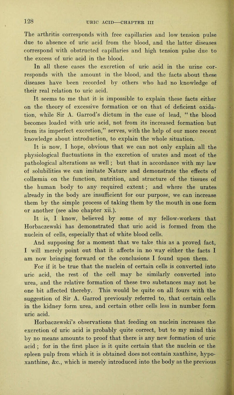 The arthritis corresponds with free capillaries and low tension pulse due to absence of uric acid from the blood, and the latter diseases correspond with obstructed capillaries and high tension pulse due to the excess of uric acid in the blood. In all these cases the excretion of uric acid in the urine cor- responds with the amount in the blood, and the facts about these diseases have been recorded by others who had no knowledge of their real relation to uric acid. It seems to me that it is impossible to explain these facts either on the theory of excessive formation or on that of deficient oxida- tion, while Sir A. Garrod’s dictum in the case of lead, “ the blood becomes loaded with uric acid, not from its increased formation but from its imperfect excretion,” serves, with the help of our more recent knowledge about introduction, to explain the whole situation. It is now, I hope, obvious that we can not only explain all the physiological fluctuations in the excretion of urates and most of the pathological alterations as well; but that in accordance with my law of solubilities we can imitate Nature and demonstrate the effects of collsemia on the function, nutrition, and structure of the tissues of the human body to any required extent; and where the urates already in the body are insufficient for our purpose, we can increase them by the simple process of taking them by the mouth in one form or another (see also chapter xii.). It is, I know, believed by some of my fellow-workers that Horbaczewski has demonstrated that uric acid is formed from the nuclein of cells, especially that of white blood cells. And supposing for a moment that we take this as a proved fact, I will merely point out that it affects in no way either the facts I am now bringing forward or the conclusions I found upon them. For if it be true that the nuclein of certain cells is converted into uric acid, the rest of the cell may be similarly converted into urea, and the relative formation of these two substances may not be one bit affected thereby. This would be quite on all fours with the suggestion of Sir A. Garrod previously referred to, that certain cells in the kidney form urea, and certain other cells less in number form uric acid. Horbaczewski’s observations that feeding on nuclein increases the excretion of uric acid is probably quite correct, but to my mind this by no means amounts to proof that there is any new formation of uric acid ; for in the first place is it quite certain that the nuclein or the spleen pulp from which it is obtained does not contain xanthine, hypo- xanthine, &c., which is merely introduced into the body as the previous