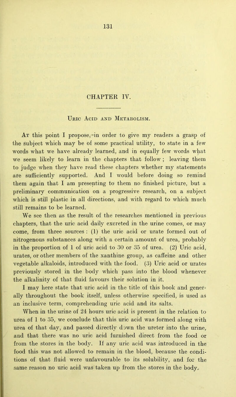 CHAPTER IV. Uric Acid and Metabolism. At this point I propose,*in order to give my readers a grasp of the subject which may be of some practical utility, to state in a few words what we have already learned, and in equally few words what we seem likely to learn in the chapters that follow ; leaving them to judge when they have read these chapters whether my statements are sufficiently supported. And I would before doing so remind them again that I am presenting to them no finished picture, but a preliminary communication on a progressive research, on a subject which is still plastic in all directions, and with regard to which much still remains to be learned. We see then as the result of the researches mentioned in previous chapters, that the uric acid daily excreted in the urine comes, or may come, from three sources : (1) the uric acid or urate formed out of nitrogenous substances along with a certain amount of urea, probably in the proportion of 1 of uric acid to 30 or 35 of urea. (2) Uric acid, urates, or other members of the xanthine group, as caffeine and other vegetable alkaloids, introduced with the food. (3) Uric acid or urates previously stored in the body which pass into the blood whenever the alkalinity of that fluid favours their solution in it. I may here state that uric acid in the title of this book and gener- ally throughout the book itself, unless otherwise specified, is used as an inclusive term, comprehending uric acid and its salts. When in the urine of 24 hours uric acid is present in the relation to urea of 1 to 35, we conclude that this uric acid was formed along with urea of that day, and passed directly dawn the ureter into the urine, and that there was no uric acid furnished direct from the food or from the stores in the body. If any uric acid was introduced in the food this was not allowed to remain in the blood, because the condi- tions of that fluid were unfavourable to its solubility, and for the same reason no uric acid was taken up from the stores in the body.