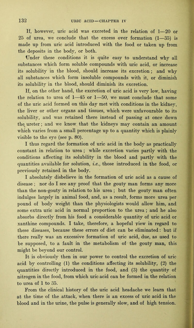 If, however, uric acid was excreted in the relation of 1—20 or 25 of urea, we conclude that the excess over formation (1—35) is made up from uric acid introduced with the food or taken up from the deposits in the body, or both. Under these conditions it is quite easy to understand why all substances which form soluble compounds with uric acid, or increase its solubihty in the blood, should increase its excretion; and why all substances which form insoluble compounds with it, or diminish its solubility in the blood, should diminish its excretion. If, on the other hand, the excretion of uric acid is very low, having the relation to urea of 1—45 or 1—50, we must conclude that some of the uric acid formed on this day met with conditions in the kidney, the liver or other organs and tissues, which were unfavourable to its solubility, and was retained there instead of passing at once down the ureter; and we know that the kidneys may contain an amount which varies from a small percentage up to a quantity which is plainly visible to the eye (see p. 80). I thus regard the formation of uric acid in the body as practically constant in relation to urea ; while excretion varies partly with the conditions affecting its solubility in the blood and partly with the quantities available for solution, i.e., those introduced in the food, or previously retained in the body. I absolutely disbelieve in the formation of uric acid as a cause of disease ; nor do I see any proof that the gouty man forms any more than the non-gouty in relation to his urea ; but the gouty inan often indulges largely in animal food, and, as a result, forms more urea per pound of body weight than the physiologists would allow him, and some extra uric acid in normal proportion to the urea ; and he also absorbs directly from his food a considerable quantity of uric acid or xanthine compounds. I take, therefore, a hopeful view in regard to these diseases, because these errors of diet can be ehminated: but if there really was an excessive formation of uric acid, due, as used to be supposed, to a fault in the metabolism of the gouty man, this might be beyond our control. It is obviously then in our power to control the excretion of uric acid by controlHng (1) the conditions affecting its solubility, (2) the quantities directly introduced in the food, and (3) the quantity of nitrogen in the food, from which uric acid can be formed in the relation to urea of 1 to 35. From the clinical history of the uric acid headache we learn that at the time of the attack, when there is an excess of uric acid in the blood and in the urine, the pulse is generally slow, and of high tension.