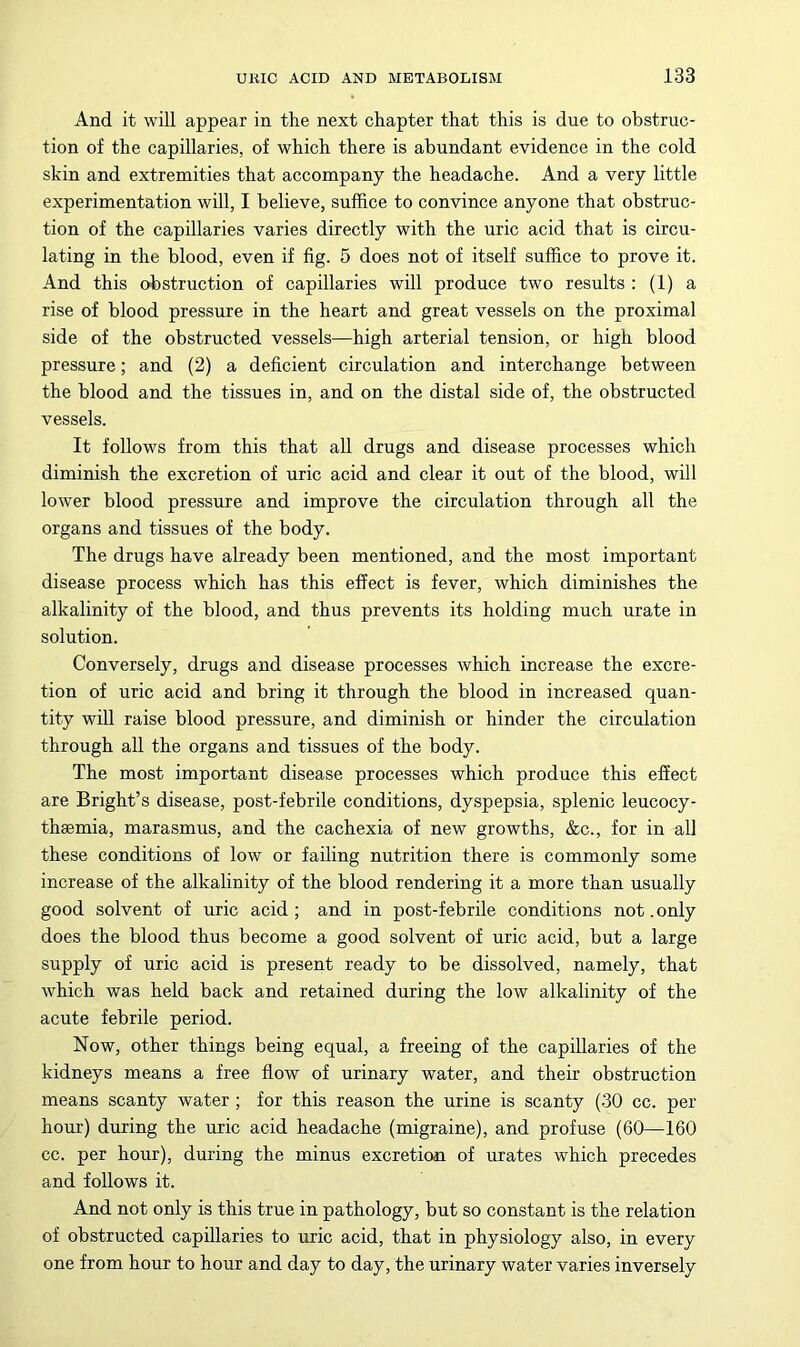 And it will appear in the next chapter that this is due to obstruc- tion of the capillaries, of which there is abundant evidence in the cold skin and extremities that accompany the headache. And a very little experimentation will, I believe, suffice to convince anyone that obstruc- tion of the capillaries varies directly with the uric acid that is circu- lating in the blood, even if fig. 5 does not of itself suffice to prove it. And this obstruction of capillaries will produce two results : (1) a rise of blood pressure in the heart and great vessels on the proximal side of the obstructed vessels—high arterial tension, or high blood pressure; and (2) a deficient circulation and interchange between the blood and the tissues in, and on the distal side of, the obstructed vessels. It follows from this that all drugs and disease processes which diminish the excretion of uric acid and clear it out of the blood, will lower blood pressure and improve the circulation through all the organs and tissues of the body. The drugs have already been mentioned, and the most important disease process which has this effect is fever, which diminishes the alkalinity of the blood, and thus prevents its holding much urate in solution. Conversely, drugs and disease processes Avhich increase the excre- tion of uric acid and bring it through the blood in increased quan- tity will raise blood pressure, and diminish or hinder the circulation through all the organs and tissues of the body. The most important disease processes which produce this effect are Bright’s disease, post-febrile conditions, dyspepsia, splenic leucocy- thaemia, marasmus, and the cachexia of new growths, &c., for in all these conditions of low or failing nutrition there is commonly some increase of the alkalinity of the blood rendering it a more than usually good solvent of uric acid ; and in post-febrile conditions not. only does the blood thus become a good solvent of uric acid, but a large supply of uric acid is present ready to be dissolved, namely, that which was held back and retained during the low alkalinity of the acute febrile period. Now, other things being equal, a freeing of the capillaries of the kidneys means a free flow of urinary water, and their obstruction means scanty water; for this reason the urine is scanty (30 cc. per hour) during the uric acid headache (migraine), and profuse (60—160 cc. per hour), during the minus excretion of urates which precedes and follows it. And not only is this true in pathology, but so constant is the relation of obstructed capillaries to uric acid, that in physiology also, in every one from hour to hour and day to day, the urinary water varies inversely