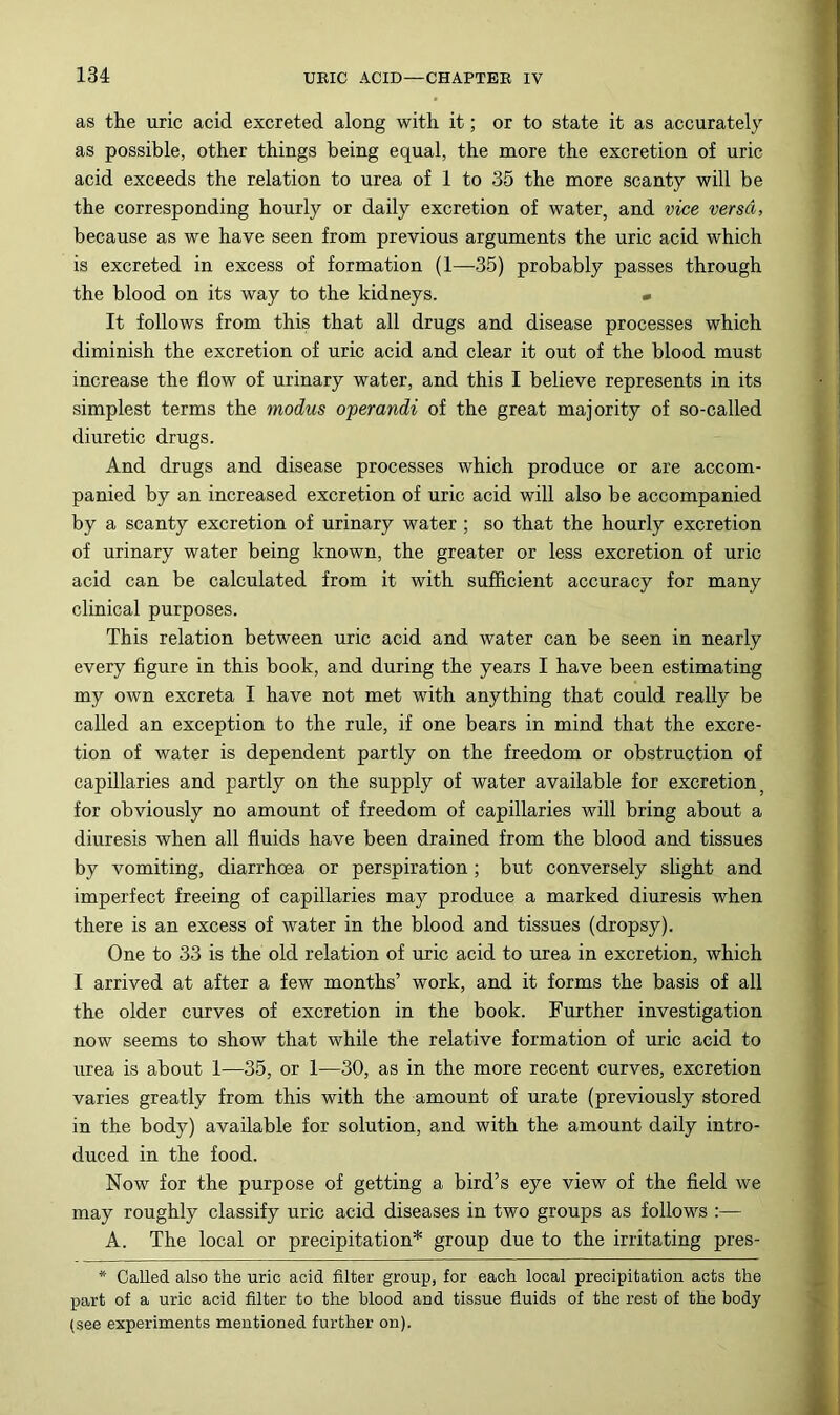 as the uric acid excreted along with it; or to state it as accurately as possible, other things being equal, the more the excretion of uric acid exceeds the relation to urea of 1 to 36 the more scanty will be the corresponding hourly or daily excretion of water, and vice versa, because as we have seen from previous arguments the uric acid which is excreted in excess of formation (1—35) probably passes through the blood on its way to the kidneys. « It follows from this that all drugs and disease processes which diminish the excretion of uric acid and clear it out of the blood must increase the flow of urinary water, and this I believe represents in its simplest terms the modus operandi of the great majority of so-called diuretic drugs. And drugs and disease processes which produce or are accom- panied by an increased excretion of uric acid will also be accompanied by a scanty excretion of urinary water; so that the hourly excretion of urinary water being known, the greater or less excretion of uric acid can be calculated from it with sufficient accuracy for many clinical purposes. This relation between uric acid and water can be seen in nearly every flgure in this book, and during the years I have been estimating my own excreta I have not met with anything that could really be called an exception to the rule, if one bears in mind that the excre- tion of water is dependent partly on the freedom or obstruction of capillaries and partly on the supply of water available for excretion for obviously no amount of freedom of capillaries will bring about a diuresis when all fluids have been drained from the blood and tissues by vomiting, diarrhoea or perspiration ; but conversely slight and imperfect freeing of capillaries may produce a marked diuresis when there is an excess of water in the blood and tissues (dropsy). One to 33 is the old relation of uric acid to urea in excretion, which I arrived at after a few months’ work, and it forms the basis of all the older curves of excretion in the book. Further investigation now seems to show that while the relative formation of uric acid to urea is about 1—35, or 1—30, as in the more recent curves, excretion varies greatly from this with the amount of urate (previously stored in the body) available for solution, and with the amount daily intro- duced in the food. Now for the purpose of getting a bird’s eye view of the field we may roughly classify uric acid diseases in two groups as follows :— A. The local or precipitation* group due to the irritating pres- * Called also the uric acid filter group, for each local precipitation acts the part of a uric acid filter to the blood and tissue fluids of the rest of the body (see experiments mentioned further on).