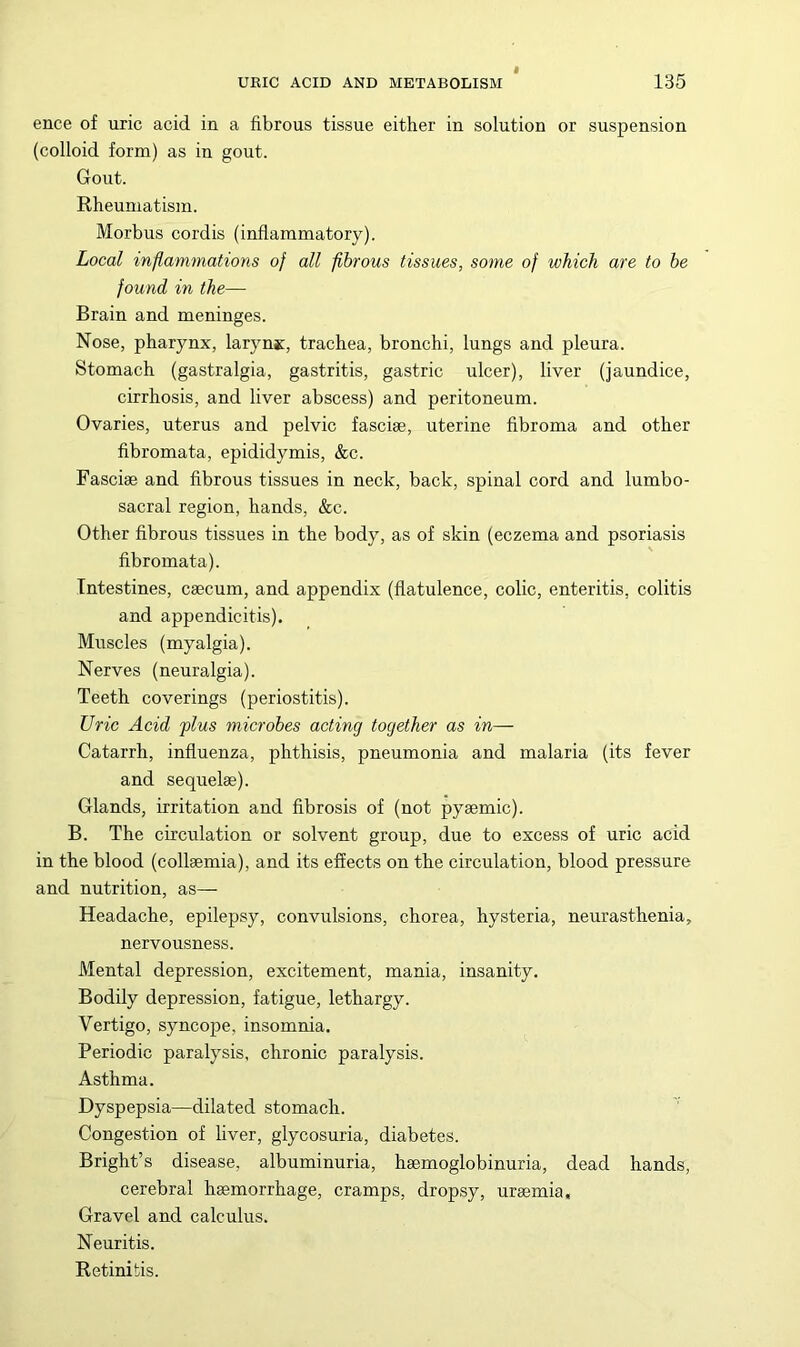 ence of uric acid in a fibrous tissue either in solution or suspension (colloid form) as in gout. Gout. Rheumatism. Morbus cordis (inflammatory). Local inflammations of all fibrous tissues, some of which are to he found in the— Brain and meninges. Nose, pharynx, larynjc, trachea, bronchi, lungs and pleura. Stomach (gastralgia, gastritis, gastric ulcer), liver (jaundice, cirrhosis, and liver abscess) and peritoneum. Ovaries, uterus and pelvic fasciae, uterine fibroma and other fibromata, epididymis, &c. Fasciae and fibrous tissues in neck, back, spinal cord and lumbo- sacral region, hands, &c. Other fibrous tissues in the body, as of skin (eczema and psoriasis fibromata). Intestines, caecum, and appendix (flatulence, colic, enteritis, colitis and appendicitis). Muscles (myalgia). Nerves (neuralgia). Teeth coverings (periostitis). Uric Acid plus microbes acting together as in— Catarrh, influenza, phthisis, pneumonia and malaria (its fever and sequelae). Glands, irritation and fibrosis of (not pyaemic). B. The circulation or solvent group, due to excess of uric acid in the blood (collaemia), and its effects on the circulation, blood pressure and nutrition, as— Headache, epilepsy, convulsions, chorea, hysteria, neurasthenia, nervousness. Mental depression, excitement, mania, insanity. Bodily depression, fatigue, lethargy. Vertigo, syncope, insomnia. Periodic paralysis, chronic paralysis. Asthma. Dyspepsia—dilated stomach. Congestion of liver, glycosuria, diabetes. Bright’s disease, albuminuria, hsemoglobinuria, dead hands, cerebral haemorrhage, cramps, dropsy, uraemia. Gravel and calculus. Neuritis. Retinitis.