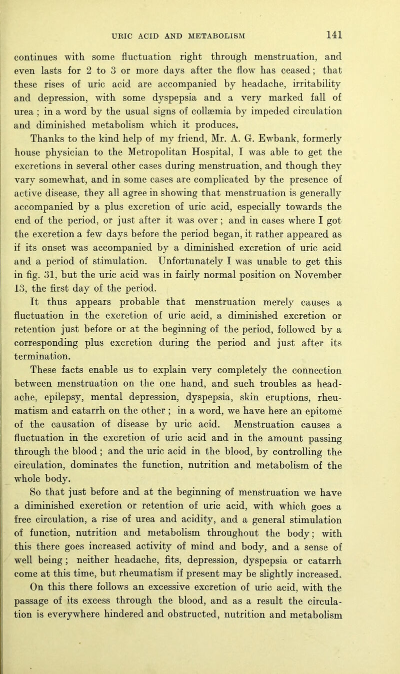 continues with some fluctuation right through menstruation, and even lasts for 2 to 3 or more days after the flow has ceased; that these rises of uric acid are accompanied by headache, irritability and depression, with some dyspepsia and a very marked fall of urea ; in a word by the usual signs of collsemia by impeded circulation and diminished metabolism which it produces. Thanks to the kind help of my friend, Mr. A. G. Ewbank, formerly house physician to the Metropolitan Hospital, I was able to get the ' excretions in several other cases during menstruation, and though they ; vary somewhat, and in some cases are complicated by the presence of ! active disease, they all agree in showing that menstruation is generally accompanied by a plus excretion of uric acid, especially towards the end of the period, or just after it was over; and in cases where I got the excretion a few days before the period began, it rather appeared as if its onset was accompanied by a diminished excretion of uric acid and a period of stimulation. Unfortunately I was unable to get this I in fig. 31, but the uric acid was in fairly normal position on November 13, the first day of the period. It thus appears probable that menstruation merely causes a fluctuation in the excretion of uric acid, a diminished excretion or retention just before or at the beginning of the period, followed by a corresponding plus excretion during the period and just after its I termination. I These facts enable us to explain very completely the connection between menstruation on the one hand, and such troubles as head- ache, epilepsy, mental depression, dyspepsia, skin eruptions, rheu- I matism and catarrh on the other ; in a word, we have here an epitome of the causation of disease by uric acid. Menstruation causes a ,i fluctuation in the excretion of uric acid and in the amount passing ji through the blood; and the uric acid in the blood, by controlling the circulation, dominates the function, nutrition and metabolism of the whole body. So that just before and at the beginning of menstruation we have a diminished excretion or retention of uric acid, with which goes a free circulation, a rise of urea and acidity, and a general stimulation of function, nutrition and metabolism throughout the body; with this there goes increased activity of mind and body, and a sense of ; well being ; neither headache, fits, depression, dyspepsia or catarrh come at this time, but rheumatism if present may be slightly increased. On this there follows an excessive excretion of uric acid, with the I passage of its excess through the blood, and as a result the circula- tion is everywhere hindered and obstructed, nutrition and metabolism