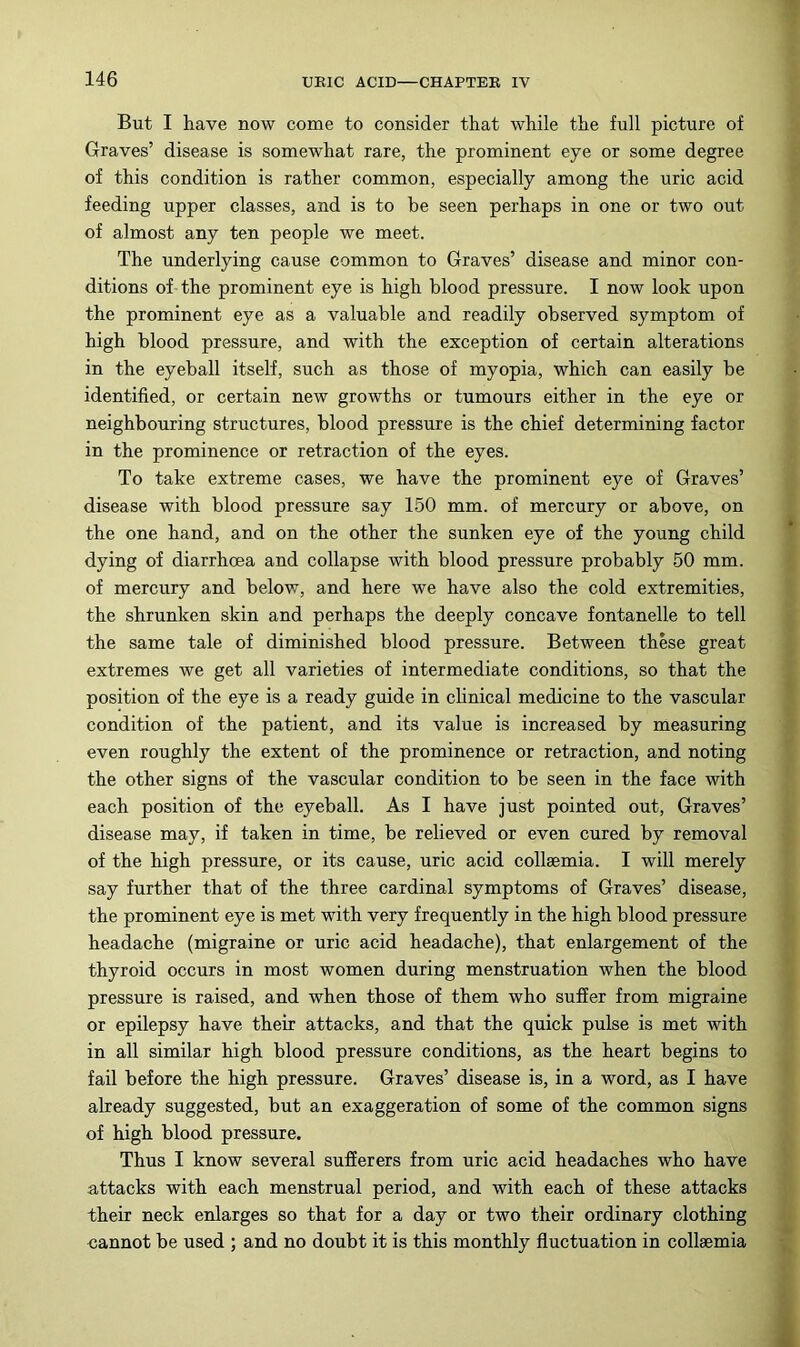 But I have now come to consider that while the full picture of Graves’ disease is somewhat rare, the prominent eye or some degree of this condition is rather common, especially among the uric acid feeding upper classes, and is to be seen perhaps in one or two out of almost any ten people we meet. The underlying cause common to Graves’ disease and minor con- ditions of the prominent eye is high blood pressure. I now look upon the prominent eye as a valuable and readily observed symptom of high blood pressure, and with the exception of certain alterations in the eyeball itself, such as those of myopia, which can easily be identified, or certain new growths or tumours either in the eye or neighbouring structures, blood pressure is the chief determining factor in the prominence or retraction of the eyes. To take extreme cases, we have the prominent eye of Graves’ disease with blood pressure say 150 mm. of mercury or above, on the one hand, and on the other the sunken eye of the young child dying of diarrhoea and collapse with blood pressure probably 50 mm. of mercury and below, and here we have also the cold extremities, the shrunken skin and perhaps the deeply concave fontanelle to tell the same tale of diminished blood pressure. Between these great extremes we get all varieties of intermediate conditions, so that the position of the eye is a ready guide in chnical medicine to the vascular condition of the patient, and its value is increased by measuring even roughly the extent of the prominence or retraction, and noting the other signs of the vascular condition to be seen in the face with each position of the eyeball. As I have just pointed out. Graves’ disease may, if taken in time, be relieved or even cured by removal of the high pressure, or its cause, uric acid collaemia. I will merely say further that of the three cardinal symptoms of Graves’ disease, the prominent eye is met with very frequently in the high blood pressure headache (migraine or uric acid headache), that enlargement of the thyroid occurs in most women during menstruation when the blood pressure is raised, and when those of them who suffer from migraine or epilepsy have their attacks, and that the quick pulse is met with in all similar high blood pressure conditions, as the heart begins to fail before the high pressure. Graves’ disease is, in a word, as I have already suggested, but an exaggeration of some of the common signs of high blood pressure. Thus I know several sufierers from uric acid headaches who have attacks with each menstrual period, and with each of these attacks their neck enlarges so that for a day or two their ordinary clothing cannot be used ; and no doubt it is this monthly fluctuation in collaemia