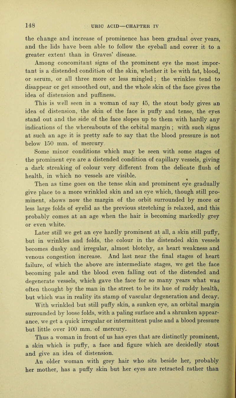 the change and increase of prominence has been gradual over years, and the lids have been able to follow the eyeball and cover it to a greater extent than in Graves’ disease. Among concomitant signs of the prominent eye the most impor- tant is a distended condition of the skin, whether it be with fat, blood, or serum, or all three more or less mingled; the wrinkles tend to disappear or get smoothed out, and the whole skin of the face gives the idea of distension and pufliness. This is well seen in a woman of say 46, the stout body gives an idea of distension, the skin of the face is pufiy and tense, the eyes stand out and the side of the face slopes up to them with hardly any indications of the whereabouts of the orbital margin ; with such signs at such an age it is pretty safe to say that the blood pressure is not below 150 mm. of mercury Some minor conditions which may be seen with some stages of the prominent eye are a distended condition of capillary vessels, giving a dark streaking of colour very difierent from the delicate flush of health, in which no vessels are visible. Then as time goes on the tense skin and prominent eye gradually give place to a more wrinkled skin and an eye which, though still pro- minent, shows now the margin of the orbit surrounded by more or less large folds of eyelid as the previous stretching is relaxed, and this probably comes at an age when the hair is becoming markedly grey or even white. Later still we get an eye hardly prominent at all, a skin still puffy, but in wrinkles and folds, the colour in the distended skin vessels becomes dusky and irregular, almost blotchy, as heart weakness and venous congestion increase. And last near the final stages of heart failure, of which the above are intermediate stages, we get the face becoming pale and the blood even falling out of the distended and degenerate vessels, which gave the face for so many years what was often thought by the man in the street to be its hue of ruddy health, but which was in reality its stamp of vascular degeneration and decay. With wrinkled but still puffy skin, a sunken eye, an orbital margin surrounded by loose folds, with a paling surface and a shrunken appear- ance, we get a quick irregular or intermittent pulse and a blood pressure but little over 100 mm. of mercury. Thus a woman in front of us has eyes that are distinctly prominent, a skin which is puffy, a face and figure which are decidedly stout and give an idea of distension. An older woman with grey hair who sits beside her, probably her mother, has a puffy skin but her eyes are retracted rather than