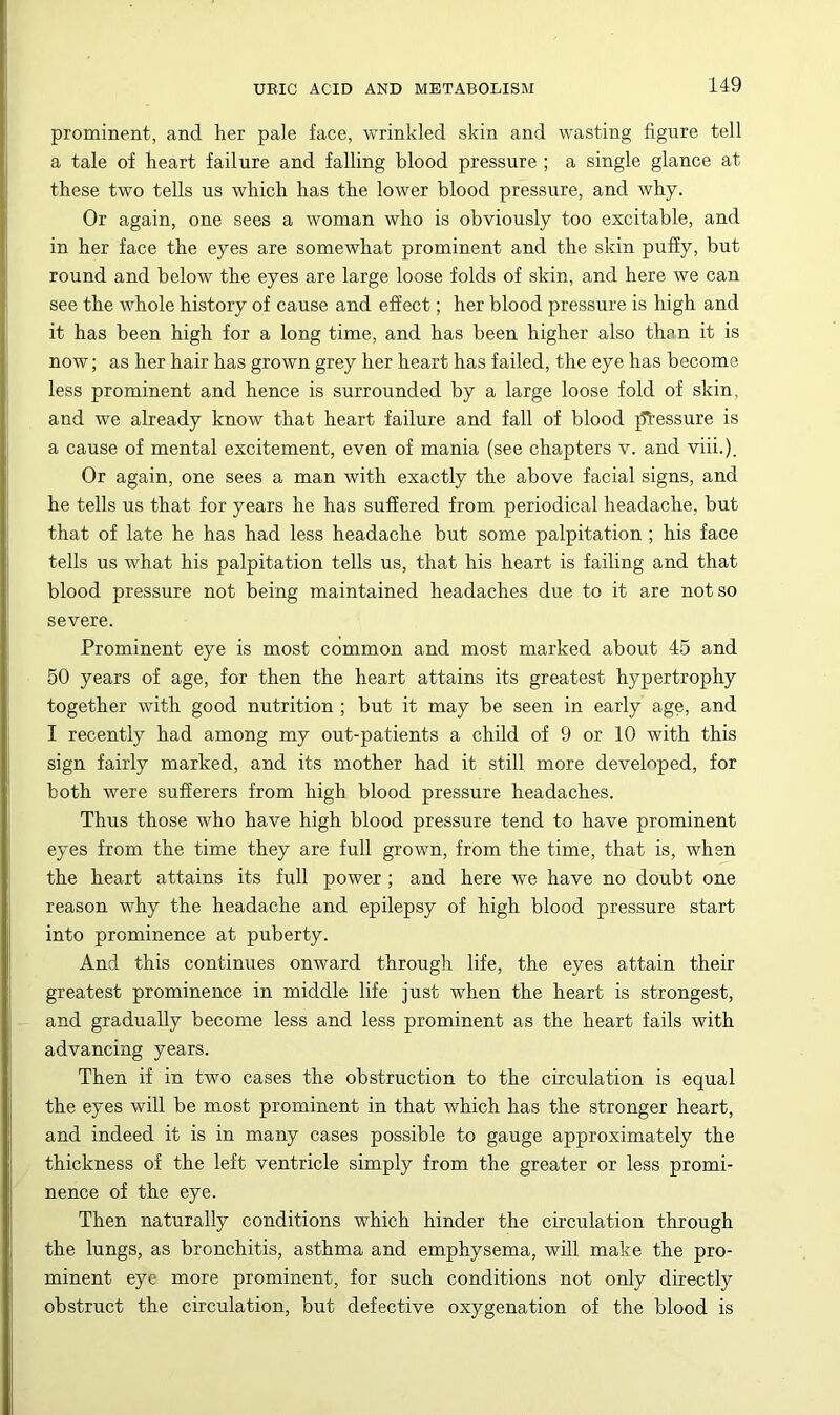 prominent, and her pale face, wrinkled skin and wasting figure tell a tale of heart failure and falling blood pressure ; a single glance at these two tells us which has the lower blood pressure, and why. Or again, one sees a woman who is obviously too excitable, and in her face the eyes are somewhat prominent and the skin puffy, but round and below the eyes are large loose folds of skin, and here we can see the whole history of cause and effect; her blood pressure is high and it has been high for a long time, and has been higher also than it is now; as her hair has grown grey her heart has failed, the eye has become less prominent and hence is surrounded by a large loose fold of skin, and we already know that heart failure and fall of blood j^iessure is a cause of mental excitement, even of mania (see chapters v. and viii.). Or again, one sees a man with exactly the above facial signs, and he tells us that for years he has suffered from periodical headache, but that of late he has had less headache but some palpitation ; his face tells us what his palpitation tells us, that his heart is failing and that blood pressure not being maintained headaches due to it are not so severe. Prominent eye is most common and most marked about 45 and 50 years of age, for then the heart attains its greatest hypertrophy together with good nutrition; but it may be seen in early age, and I recently had among my out-patients a child of 9 or 10 with this sign fairly marked, and its mother had it still more developed, for both were sufferers from high blood pressure headaches. Thus those who have high blood pressure tend to have prominent eyes from the time they are full grown, from the time, that is, when the heart attains its full power; and here we have no doubt one reason why the headache and epilepsy of high blood pressure start into prominence at puberty. And this continues onward through life, the eyes attain their greatest prominence in middle life just when the heart is strongest, and gradually become less and less prominent as the heart fails with advancing years. Then if in two cases the obstruction to the circulation is equal the eyes will be most prominent in that which has the stronger heart, and indeed it is in many cases possible to gauge approximately the thickness of the left ventricle simply from the greater or less promi- nence of the eye. Then naturally conditions which hinder the circulation through the lungs, as bronchitis, asthma and emphysema, will make the pro- minent eye more prominent, for such conditions not only directly obstruct the circulation, but defective oxygenation of the blood is