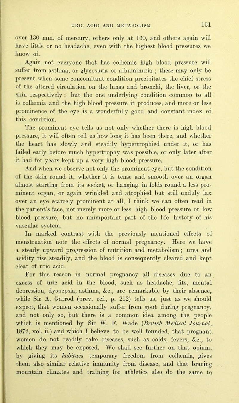 161 over 130 mm. of mercury, others only at 160, and others again will have little or no headache, even with the highest blood pressures we know of. Again not everyone that has collsemic high blood pressure will suffer from asthma, or glycosuria or albuminuria ; these may only be present when some concomitant condition precipitates the chief stress of the altered circulation on the lungs and bronchi, the liver, or the skin respectively ; but the one underlying condition common to all is collssmia and the high blood pressure it produces, and more or less prominence of the eye is a wonderfully good and constant index of this condition. The prominent eye tells us not only whether there is high blood pressure, it will often tell us how long it has been there, and whether the heart has slowly and steadily hypertrophied under it, or has failed early before much hypertrophy was possible, or only later after it had for years kept up a very high blood pressure. And when we observe not only the prominent eye, but the condition of the skin round it, whether it is tense and smooth over an organ almost starting from its socket, or hanging in folds round a less pro- minent organ, or again wrinkled and atrophied but still unduly lax over an eye scarcely prominent at all, I think we can often read in the patient’s face, not merely more or less high blood pressure or low blood pressure, but no unimportant part of the life history of his vascular system. In marked contrast with the previously mentioned effects of menstruation note the effects of normal pregnancy. Here we have a steady upward progression of nutrition and metabolism; urea and acidity rise steadily, and the blood is consequently cleared and kept clear of uric acid. For this reason in normal pregnancy all diseases due to an. excess of uric acid in the blood, such as headache, fits, mental depression, dyspepsia, asthma, &c., are remarkable by their absence, while Sir A. Garrod (prev. ref., p. 212) tells us, just as we should expect, that women occasionally sufier from gout during pregnancy, and not only so, but there is a common idea among the people which is mentioned by Sir W. F. Wade {British Medical Journal^ 1872, vol. ii.) and which I believe to be well founded, that pregnant women do not readily take diseases, such as colds, fevers, &c., to which they may be exposed. We shall see further on that opium, by giving its habitues temporary freedom from collaemia, gives them also similar relative immunity from disease, and that bracing mountain climates and training for athletics also do the same to