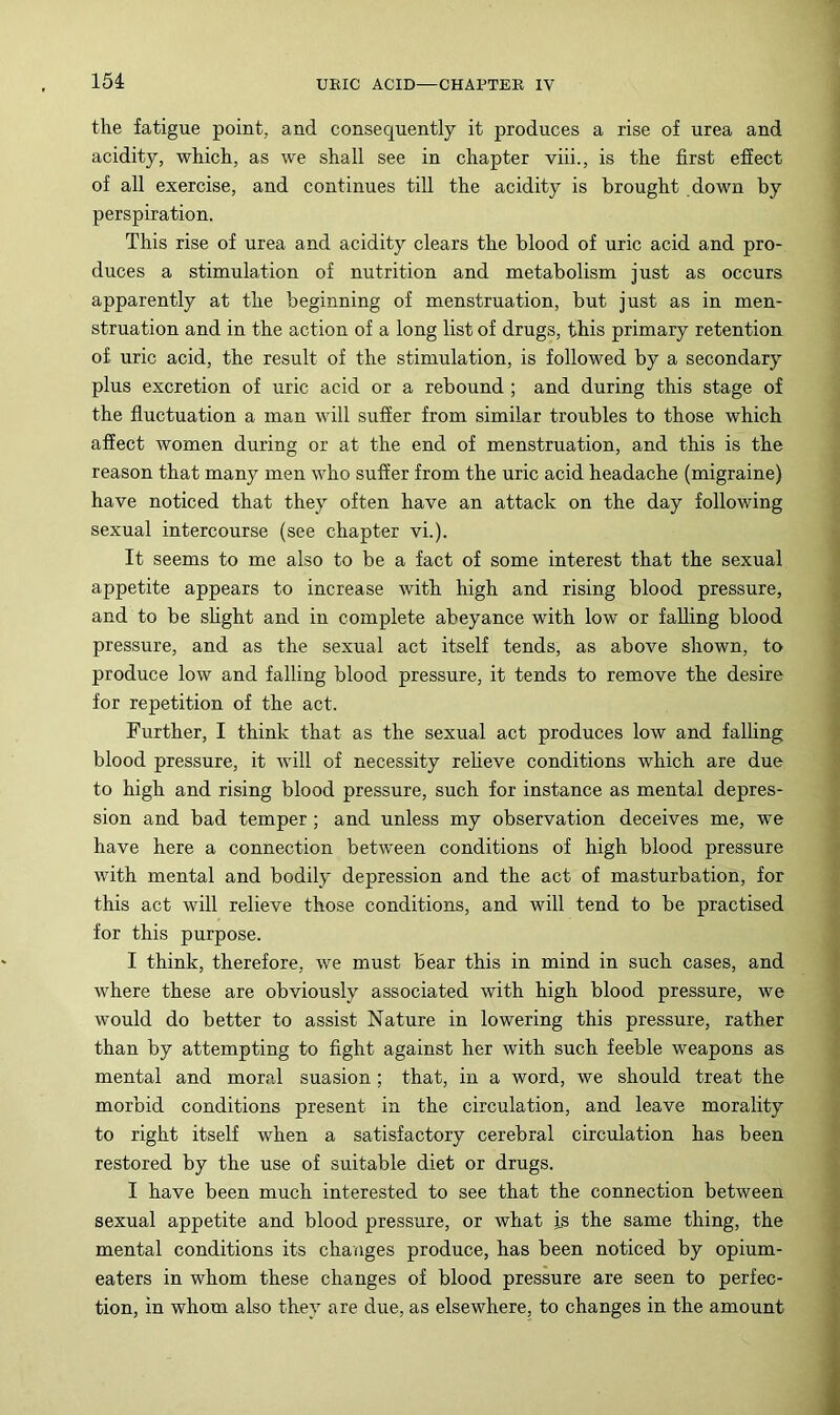 15i the fatigue point, and consequently it produces a rise of urea and acidity, which, as we shall see in chapter viii., is the first effect of all exercise, and continues till the acidity is brought down by perspiration. This rise of urea and acidity clears the blood of uric acid and pro- duces a stimulation of nutrition and metabolism just as occurs apparently at the beginning of menstruation, but just as in men- struation and in the action of a long list of drugs, this primary retention of uric acid, the result of the stimulation, is followed by a secondary plus excretion of uric acid or a rebound ; and during this stage of the fluctuation a man will suffer from similar troubles to those which affect women during or at the end of menstruation, and this is the reason that many men who suffer from the uric acid headache (migraine) have noticed that they often have an attack on the day following sexual intercourse (see chapter vi.). It seems to me also to be a fact of some interest that the sexual appetite appears to increase with high and rising blood pressure, and to be shght and in complete abeyance with low or falling blood pressure, and as the sexual act itself tends, as above shown, to produce low and falling blood pressure, it tends to remove the desire for repetition of the act. Further, I think that as the sexual act produces low and falling blood pressure, it will of necessity reheve conditions which are due to high and rising blood pressure, such for instance as mental depres- sion and bad temper; and unless my observation deceives me, we have here a connection between conditions of high blood pressure with mental and bodily depression and the act of masturbation, for this act will relieve those conditions, and will tend to be practised for this purpose. I think, therefore, we must bear this in mind in such cases, and where these are obviously associated with high blood pressure, we would do better to assist Nature in lowering this pressure, rather than by attempting to fight against her with such feeble weapons as mental and moral suasion ; that, in a word, we should treat the morbid conditions present in the circulation, and leave morality to right itself when a satisfactory cerebral circulation has been restored by the use of suitable diet or drugs. I have been much interested to see that the connection between sexual appetite and blood pressure, or what is the same thing, the mental conditions its changes produce, has been noticed by opium- eaters in whom these changes of blood pressure are seen to perfec- tion, in whom also they are due, as elsewhere, to changes in the amount