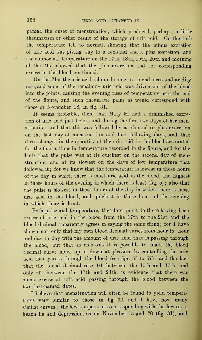 paniei the onset of menstruation, which produced, perhaps, a little rheumatism or other result of the storage of uric acid. On the 16th the temperature fell to normal, showing that the minus excretion of uric acid was giving way to a rebound and a plus excretion, and the subnormal temperature on the 17th, 18th, 19th, 20th and morning of the 21st showed that the plus excretion and the corresponding excess in the blood continued. On the 21st the uric acid rebound came to an end, urea and acidity rose, and some of the remaining uric acid was driven out of the blood into the joints, causing the evening rises of temperature near the end of the figure, and such rheumatic pains as would correspond with those of November 18, in fig. 31. It seems probable, then, that Mary H. had a diminished excre- tion of uric acid just before and during the first two days of her men- struation, and that this was followed by a rebound or plus excretion on the last day of menstruation and four following days, and that these changes in the quantity of the uric acid in the blood accounted for the fluctuations in temperature recorded in'the figure, and for the facts that the pulse was at its quickest on the second day of men- struation, and at its slowest on the days of low temperature that followed it; for we know that the temperature is lowest in those hours of the day in which there is most uric acid in the blood, and highest in those hours of the evening in which there is least (fig. 5); also that the pulse is slowest in those hours of the day in which there is most uric acid in the blood, and quickest in those hours of the evening in which there is least. Both pulse and temperature, therefore, point to there having been excess of uric acid in the blood from the 17th to the 21st, and the blood decimal apparently agrees in saying the same thing; for I have shown not only that my own blood decimal varies from hour to hour and day to day with the amount of uric acid that is passing through the blood, but that in chlorosis it is possible to make the blood decimal curve move up or down at pleasure by controlling the uric acid that passes through the blood (see figs. 53 to 57); and the fact that the blood decimal rose ‘04 between the 10th and 17th and only ‘02 between the 17th and 24th, is evidence that there was some excess of uric acid passing through the blood between the two last-named dates. I believe that menstruation will often be found to yield tempera- tures very similar to those in fig. 32, and I have now many similar curves ; the low temperatures corresponding with the low urea, headache and depression, as on November 15 and 20 (fig. 31), and