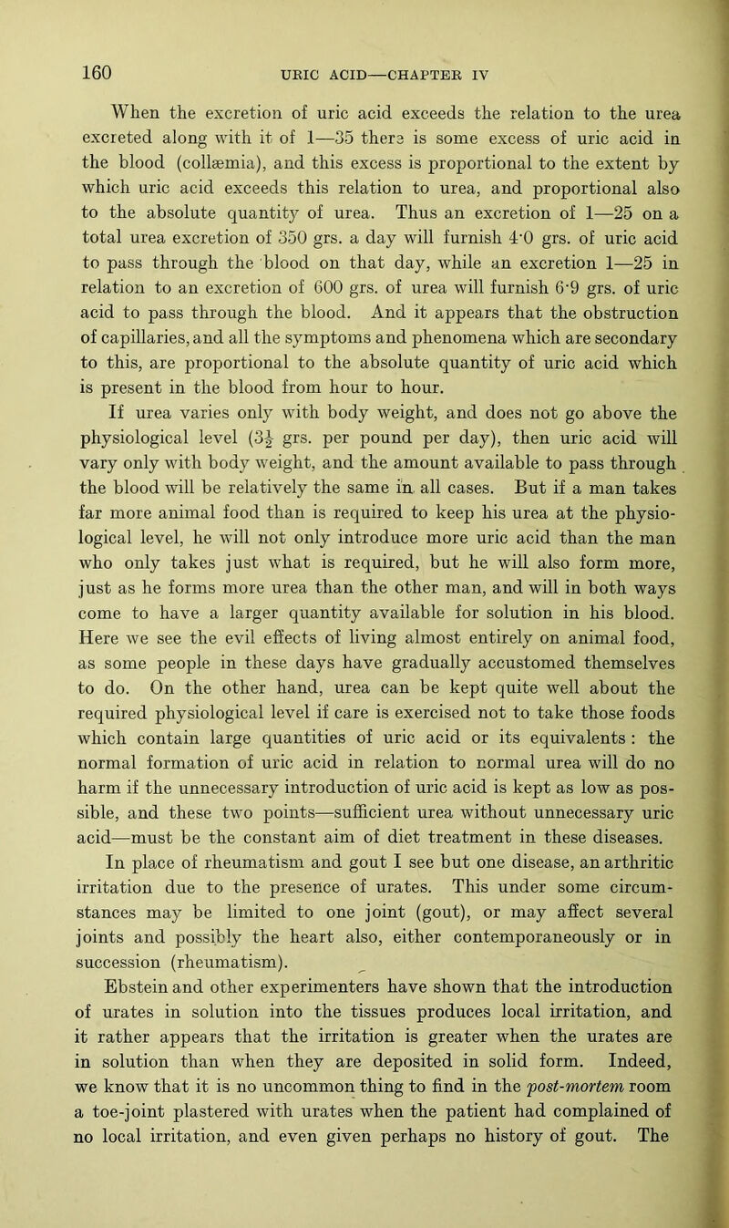 When the excretion of uric acid exceeds the relation to the urea excreted along with it of 1—35 there is some excess of uric acid in the blood (collaemia), and this excess is proportional to the extent by which uric acid exceeds this relation to urea, and proportional also to the absolute quantity of urea. Thus an excretion of 1—25 on a total urea excretion of 350 grs. a day will furnish 4‘0 grs. of uric acid to pass through the blood on that day, while an excretion 1—25 in relation to an excretion of 600 grs. of urea will furnish 6’9 grs. of uric acid to pass through the blood. And it appears that the obstruction of capillaries, and all the symptoms and phenomena which are secondary to this, are proportional to the absolute quantity of uric acid which is present in the blood from hour to hour. If urea varies only with body weight, and does not go above the physiological level (3J grs. per pound per day), then uric acid will vary only with body weight, and the amount available to pass through the blood will be relatively the same ia all cases. But if a man takes far more animal food than is required to keep his urea at the physio- logical level, he will not only introduce more uric acid than the man who only takes just what is required, but he will also form more, just as he forms more urea than the other man, and will in both ways come to have a larger quantity available for solution in his blood. Here we see the evil effects of living almost entirely on animal food, as some people in these days have gradually accustomed themselves to do. On the other hand, urea can be kept quite well about the required physiological level if care is exercised not to take those foods which contain large quantities of uric acid or its equivalents : the normal formation of uric acid in relation to normal urea will do no harm if the unnecessary introduction of uric acid is kept as low as pos- sible, and these two points—sufficient urea without unnecessary uric acid—must be the constant aim of diet treatment in these diseases. In place of rheumatism and gout I see but one disease, an arthritic irritation due to the presence of urates. This under some circum- stances may be limited to one joint (gout), or may affect several joints and possibly the heart also, either contemporaneously or in succession (rheumatism). Ebstein and other experimenters have shown that the introduction of urates in solution into the tissues produces local irritation, and it rather appears that the irritation is greater when the urates are in solution than when they are deposited in solid form. Indeed, we know that it is no uncommon thing to find in the fost-mortem room a toe-joint plastered with urates when the patient had complained of no local irritation, and even given perhaps no history of gout. The