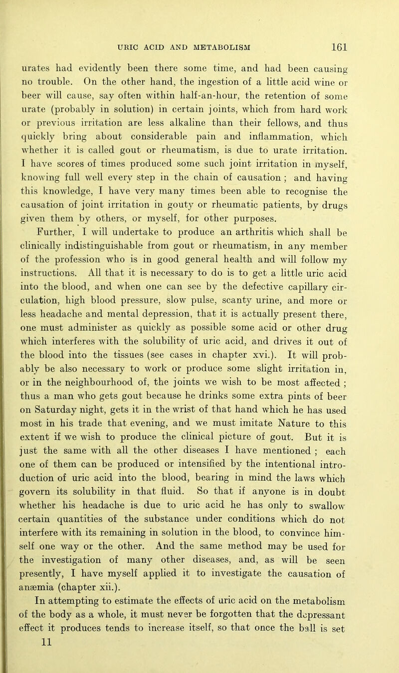 urates had evidently been there some time, and had been causing no trouble. On the other hand, the ingestion of a little acid wine or beer will cause, say often within half-an-hour, the retention of some urate (probably in solution) in certain joints, which from hard work or previous irritation are less alkaline than their fellows, and thus quickly bring about considerable pain and inflammation, which whether it is called gout or rheumatism, is due to urate irritation. I have scores of times produced some such joint irritation in myself, knowing full well every step in the chain of causation ; and having this knowledge, I have very many times been able to recognise the causation of joint irritation in gouty or rheumatic patients, by drugs given them by others, or myself, for other purposes. Further, I will undertake to produce an arthritis which shall be clinically indistinguishable from gout or rheumatism, in any member of the profession who is in good general health and will follow my instructions. All that it is necessary to do is to get a little uric acid into the blood, and when one can see by the defective capillary cir- culation, high blood pressure, slow pulse, scanty urine, and more or less headache and mental depression, that it is actually present there, one must administer as quickly as possible some acid or other drug which interferes with the solubility of uric acid, and drives it out of the blood into the tissues (see cases in chapter xvi.). It will prob- ably be also necessary to work or produce some slight irritation in, or in the neighbourhood of, the joints we wish to be most affected ; thus a man who gets gout because he drinks some extra pints of beer on Saturday night, gets it in the wrist of that hand which he has used most in his trade that evening, and we must imitate Nature to this extent if we wish to produce the clinical picture of gout. But it is just the same with all the other diseases I have mentioned ; each one of them can be produced or intensified by the intentional intro- duction of uric acid into the blood, bearing in mind the laws which govern its solubility in that fluid. So that if anyone is in doubt whether his headache is due to uric acid he has only to swallow certain quantities of the substance under conditions which do not interfere with its remaining in solution in the blood, to convince him- self one way or the other. And the same method may be used for the investigation of many other diseases, and, as will be seen presently, I have myself applied it to investigate the causation of anaemia (chapter xii.). In attempting to estimate the effects of uric acid on the metabolism of the body as a whole, it must never be forgotten that the depressant effect it produces tends to increase itself, so that once the ball is set 11