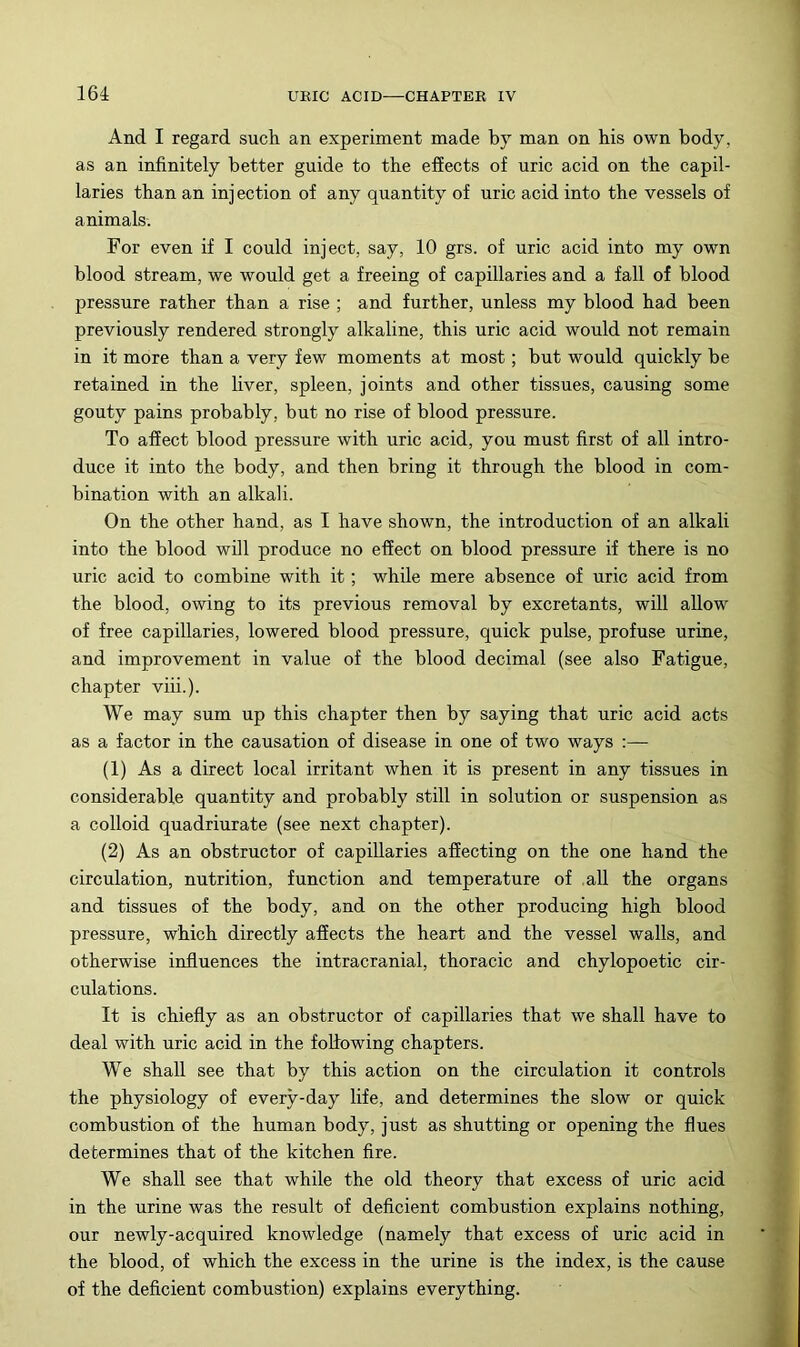 16i And I regard such an experiment made by man on his own body, as an infinitely better guide to the effects of uric acid on the capil- laries than an inj ection of any quantity of uric acid into the vessels of animals. For even if I could inject, say, 10 grs. of uric acid into my own blood stream, we would get a freeing of capillaries and a fall of blood pressure rather than a rise ; and further, unless my blood had been previously rendered strongly alkaline, this uric acid would not remain in it more than a very few moments at most; but would quickly be retained in the liver, spleen, joints and other tissues, causing some gouty pains probably, but no rise of blood pressure. To affect blood pressure with uric acid, you must first of all intro- duce it into the body, and then bring it through the blood in com- bination with an alkali. On the other hand, as I have shown, the introduction of an alkali into the blood will produce no effect on blood pressure if there is no uric acid to combine with it; while mere absence of uric acid from the blood, owing to its previous removal by excretants, will allow of free capillaries, lowered blood pressure, quick pulse, profuse urine, and improvement in value of the blood decimal (see also Fatigue, chapter viii.). We may sum up this chapter then by saying that uric acid acts as a factor in the causation of disease in one of two ways :— (1) As a direct local irritant when it is present in any tissues in considerable quantity and probably still in solution or suspension as a colloid quadriurate (see next chapter). (2) As an obstructor of capillaries affecting on the one hand the circulation, nutrition, function and temperature of all the organs and tissues of the body, and on the other producing high blood pressure, which directly afiects the heart and the vessel walls, and otherwise influences the intracranial, thoracic and chylopoetic cir- culations. It is chiefly as an obstructor of capillaries that we shall have to deal with uric acid in the fottowing chapters. We shall see that by this action on the circulation it controls the physiology of every-day life, and determines the slow or quick combustion of the human body, just as shutting or opening the flues determines that of the kitchen fire. We shall see that while the old theory that excess of uric acid in the urine was the result of deficient combustion explains nothing, our newly-acquired knowledge (namely that excess of uric acid in the blood, of which the excess in the urine is the index, is the cause of the deficient combustion) explains everything.