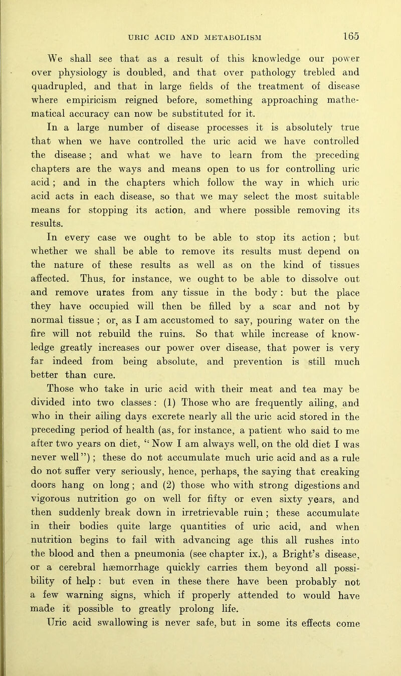 We shall see that as a result of this knowledge our power over physiology is doubled, and that over pathology trebled and quadrupled, and that in large fields of the treatment of disease where empiricism reigned before, something approaching mathe- matical accuracy can now be substituted for it. In a large number of disease processes it is absolutely true that when we have controlled the uric acid we have controlled the disease; and what we have to learn from the preceding chapters are the ways and means open to us for controlling uric acid; and in the chapters which follow' the way in which uric acid acts in each disease, so that we may select the most suitable means for stopping its action, and where possible removing its results. In every case we ought to be able to stop its action; but whether we shall be able to remove its results must depend on the nature of these results as well as on the kind of tissues affected. Thus, for instance, we ought to be able to dissolve out and remove urates from any tissue in the body: but the place they have occupied will then be filled by a scar and not by normal tissue ; or, as I am accustomed to say, pouring water on the fire will not rebuild the ruins. So that while increase of know- ledge greatly increases our power over disease, that power is very far indeed from being absolute, and prevention is still much better than cure. Those who take in uric acid with their meat and tea may be divided into two classes : (1) Those who are frequently ailing, and who in their aihng days excrete nearly all the uric acid stored in the preceding period of health (as, for instance, a patient who said to me after two years on diet, “ Now I am always well, on the old diet I was never well”); these do not accumulate much uric acid and as a rule do not suffer very seriously, hence, perhaps, the saying that creaking doors hang on long; and (2) those who with strong digestions and vigorous nutrition go on well for fifty or even sixty years, and then suddenly break down in irretrievable ruin; these accumulate in their bodies quite large quantities of uric acid, and when nutrition begins to fail with advancing age this all rushes into the blood and then a pneumonia (see chapter ix.), a Bright’s disease, or a cerebral haemorrhage quickly carries them beyond all possi- bility of help; but even in these there have been probably not a few warning signs, which if properly attended to would have made it possible to greatly prolong life. Uric acid swallowing is never safe, but in some its efiects come