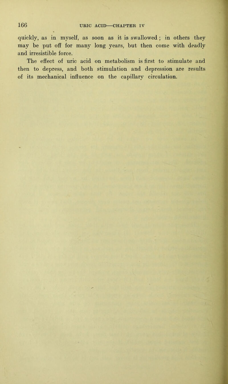 quickly, as in myself, as soon as it is swallowed; in others they may be put off for many long years, but then come with deadly and irresistible force. The effect of uric acid on metabolism is first to stimulate and then to depress, and both stimulation and depression are results of its mechanical influence on the capillary circulation.