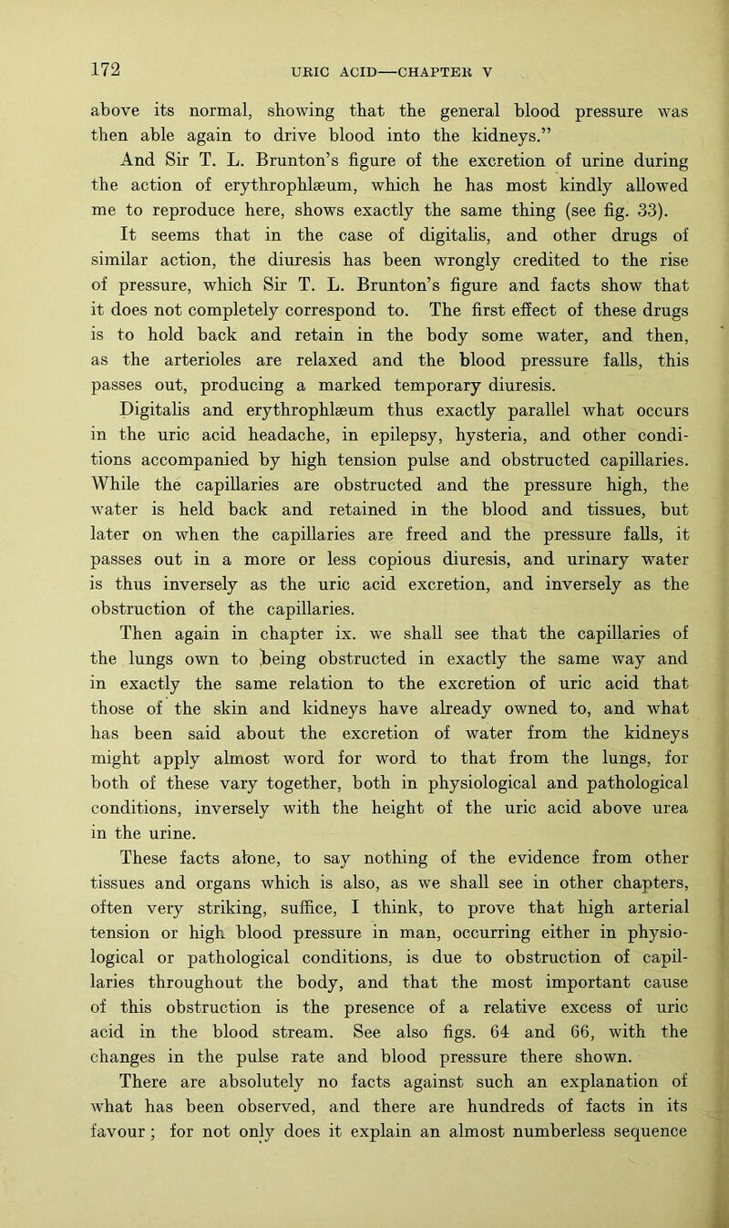 above its normal, showing that the general blood pressure was then able again to drive blood into the kidneys.” And Sir T. L. Brunton’s figure of the excretion of urine during the action of erythrophlseum, which he has most kindly allowed me to reproduce here, shows exactly the same thing (see fig. 33). It seems that in the case of digitalis, and other drugs of similar action, the diuresis has been wrongly credited to the rise of pressure, which Sir T. L. Brunton’s figure and facts show that it does not completely correspond to. The first effect of these drugs is to hold back and retain in the body some water, and then, as the arterioles are relaxed and the blood pressure falls, this passes out, producing a marked temporary diuresis. Digitahs and erythrophlseum thus exactly parallel what occurs in the uric acid headache, in epilepsy, hysteria, and other condi- tions accomparded by high tension pulse and obstructed capillaries. While the capillaries are obstructed and the pressure high, the water is held back and retained in the blood and tissues, but later on when the capillaries are freed and the pressure falls, it passes out in a more or less copious diuresis, and urinary water is thus inversely as the uric acid excretion, and inversely as the obstruction of the capillaries. Then again in chapter ix. we shall see that the capillaries of the lungs own to teing obstructed in exactly the same way and in exactly the same relation to the excretion of uric acid that those of the skin and kidneys have already owned to, and what has been said about the excretion of water from the kidneys might apply almost word for word to that from the lungs, for both of these vary together, both in physiological and pathological conditions, inversely with the height of the uric acid above urea in the urine. These facts atone, to say nothing of the evidence from other- tissues and organs which is also, as we shall see in other chapters, often very striking, suffice, I think, to prove that high arterial tension or high blood pressure in man, occurring either in physio- logical or pathological conditions, is due to obstruction of capil- laries throughout the body, and that the most important cause of this obstruction is the presence of a relative excess of uric acid in the blood stream. See also figs. 64 and 66, with the changes in the pulse rate and blood pressure there shown. There are absolutely no facts against such an explanation of what has been observed, and there are hundreds of facts in its favour; for not onl}^ does it explain an almost numberless sequence