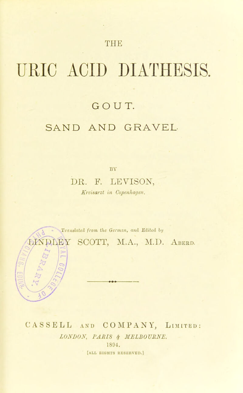 THE URIC ACID DIATHESIS. GOUT. SAND AND GRAVEL. DR. F. LEVISON, Kreisarzt in Copenhagen. TvaixslateO, from tho German, and Edited hij ■Y SCOTT, M.A., M.]). Abeed. CAS SELL AND COMPANY, Limitko LONDON, PARIS ^ MELBOVRNE. 1894. [ALL lUOUIS RESERVISU.)
