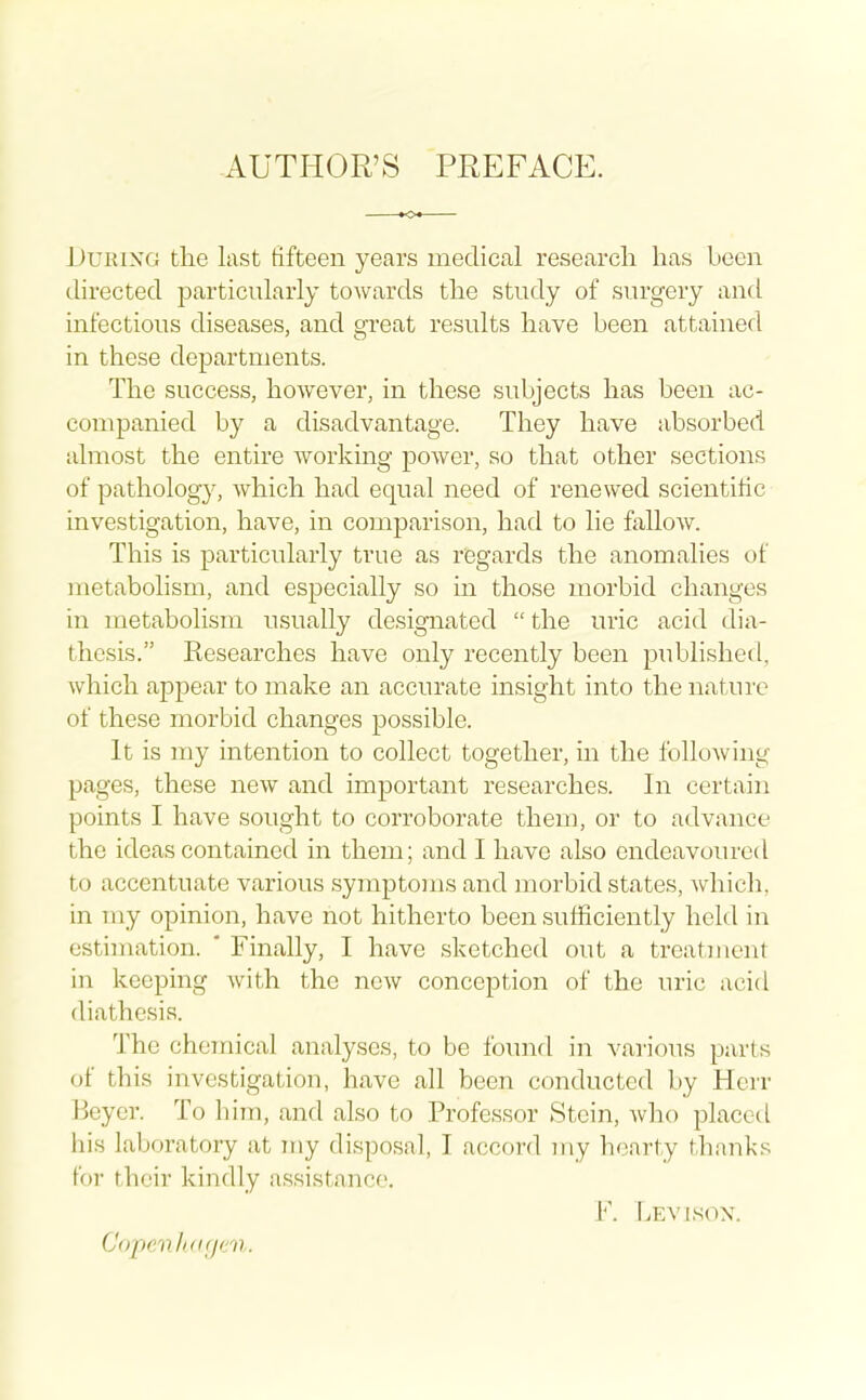 AUTHOR'S PREFACE. During the last fifteen years meclica,! research has been directed particularly towards the study of surgery and infectious diseases, and great results have been attained in these departments. The success, however, in these subjects has been ac- companied by a disadvantage. They have absorbed almost the entire working power, so that other sections of pathology, which had equal need of renewed scientific investigation, have, in comparison, had to lie fallow. This is particularly true as regards the anomalies of metabolism, and especially so in those morbid changes in metabolism usually designated the uric acid dia- thesis. Kesearches have only recently been publishetl, which appear to make an accurate insight into the nature of these morbid changes possible. It is my intention to collect together, in the folloAving pages, these new and important researches. In certain points I have sought to corroborate them, or to advance the ideas contained in them; and I have also endeavoured to accentuate various symptoms and morbid states, which, in my opinion, have not hitherto been sufficiently held in estimation. * Finally, I have sketched out a treatment in keeping with the new conception of the uric acid diathesis. The chemical analyses, to be found in various parts of this investigation, have all been conducted by Hcrr Beyer. To him, and also to Professor Stein, who placed his laljoratory at my disposal, I accord my hearty thanks for their kindly assistance. F. Levison. Copevlidgtm.
