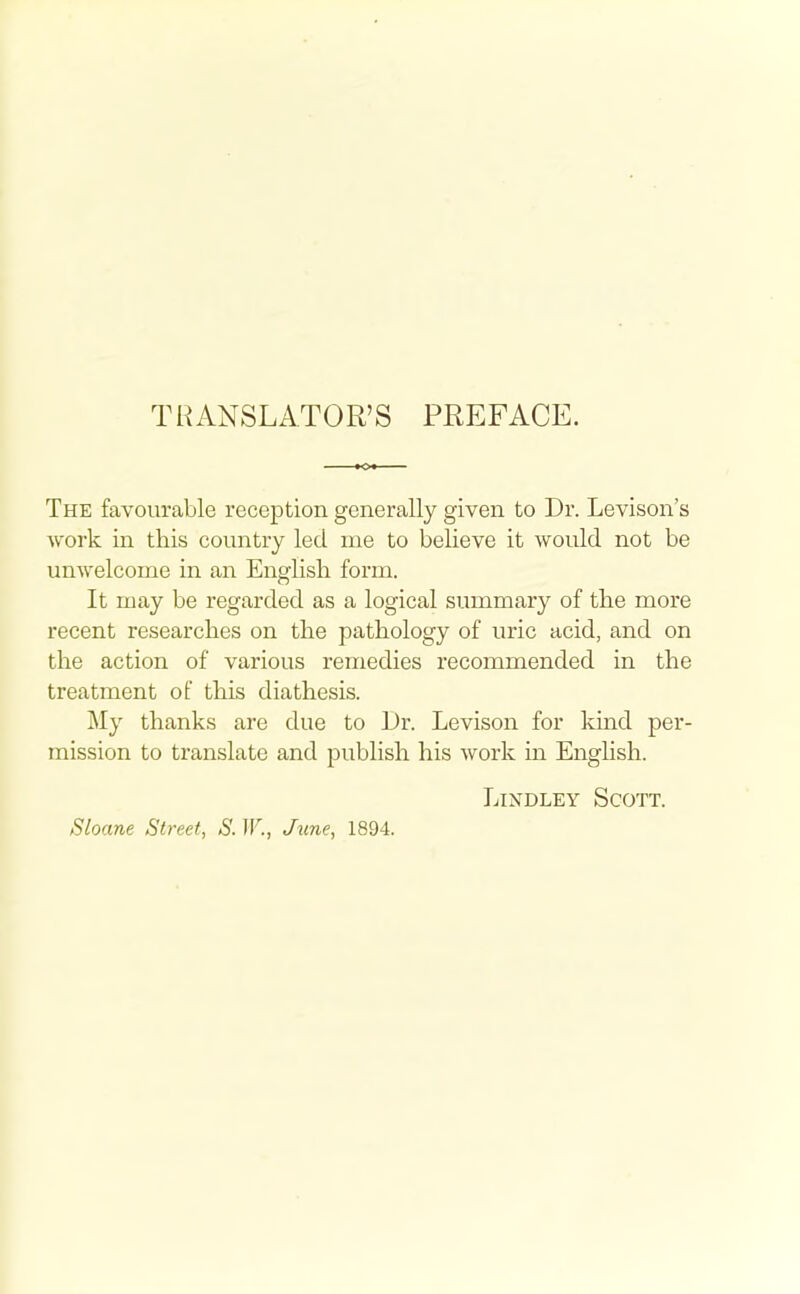 TRANSLATOR'S PREFACE. The favourable reception generally given to Dr. Levison's Avork in this country led me to believe it would not be unwelcome in an English form. It may be regarded as a logical summary of the more recent researches on the pathology of uric acid, and on the action of various remedies recommended in the treatment of this diathesis. My thanks are due to Dr. Levison for kind per- mission to translate and publish his work in English. LiNDLEY Scott. Sloane Street, S. W., June, 1894.