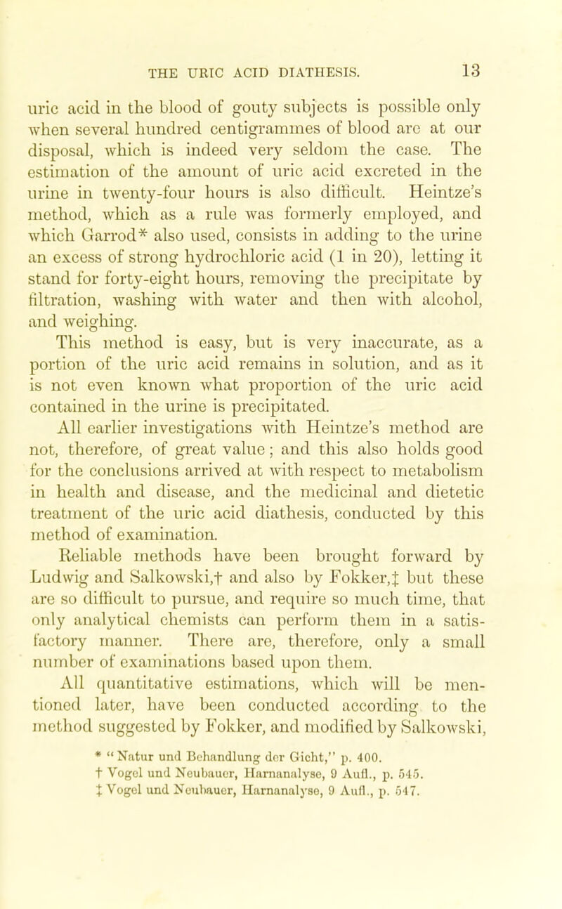 uric acid in the blood of gouty subjects is possible only when several hundred centigrammes of blood are at our disposal, which is indeed very seldom the case. The estimation of the amount of uric acid excreted in the urine in twenty-four hours is also difficult. Heintze's method, which as a rule was formerly employed, and which Garrod* also used, consists in adding to the urine an excess of strong hydrochloric acid (1 in 20), letting it stand for forty-eight hours, removing the precipitate by filtration, washing with water and then with alcohol, and weighing. This method is easy, but is very inaccurate, as a portion of the uric acid remains in solution, and as it is not even known what proportion of the uric acid contained in the urine is precipitated. All earlier investigations with Heintze's method are not, therefore, of great value; and this also holds good for the conclusions arrived at with respect to metaboHsm in health and disease, and the medicinal and dietetic treatment of the uric acid diathesis, conducted by this method of examination. Reliable methods have been brought forward by Ludwig and Salkowski,t and also by Fokker,^ but these are so difficult to pursue, and require so much time, that only analytical chemists can perform them in a satis- factory manner. There are, therefore, only a small number of examinations based upon them. All quantitative estimations, which will be men- tioned later, have been conducted according to the method suggested by Fokker, and modified by Salkowski, * Natur und Behandlung der Gicht, p. 400. t Vogel und Neubauer, Hamaniilyse, 9 Aufl., p. 545. t Vogel und Noubauer, Harnanalyse, 9 Aull., p. 547.