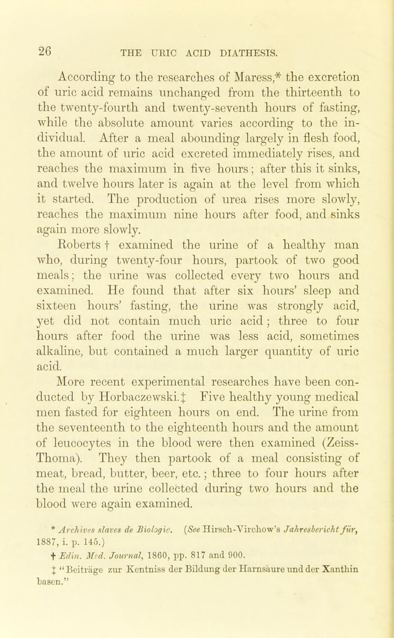 According to the researclies of Maress,'^ the excretion of uric acid remains imchanged from the thirteenth to the twenty-fourth and twenty-seventh hours of fasting, while the absohite amount varies according to the in- dividual. After a meal abounding largely in flesh food, the amount of uric acid excreted immediately rises, and reaches the maximum in five hours; after this it sinks, and twelve hours later is again at the level from which it started. The production of urea rises more sloAvly, reaches the maximum nine hours after food, and sinks again more slowly. Roberts f examined the urine of a healthy man who, during twenty-four hours, partook of two good meals; the urine was collected every two hours and examined. He found that after six hours' sleep and sixteen hours' fasting, the urine was strongly acid, yet did not contain much uric acid; three to four hours after food the urine was less acid, sometimes alkaline, but contained a much larger quantity of uric acid. More recent experimental researches have been con- ducted by Horbaczewski.J Five healthy young medical men fasted for eighteen hours on end. The urine from the seventeenth to the eighteenth hours and the amount of leucocytes in the blood were then examined (Zeiss- Thoma). They then partook of a meal consisting of meat, bread, butter, beer, etc.; three to four hours after the meal the urine collected during two hours and the blood Avere again examined. * Archives slaves de Biologic. {See Hirsch-Virchow's Jahresbericht fiir, 1887, i. p. 145.) fJSdin. Mid. Journal, 1860, pp. 817 and 900. X Beitriige zur Kentniss der Bildung der Harnsaure iind der Xanthin basen.