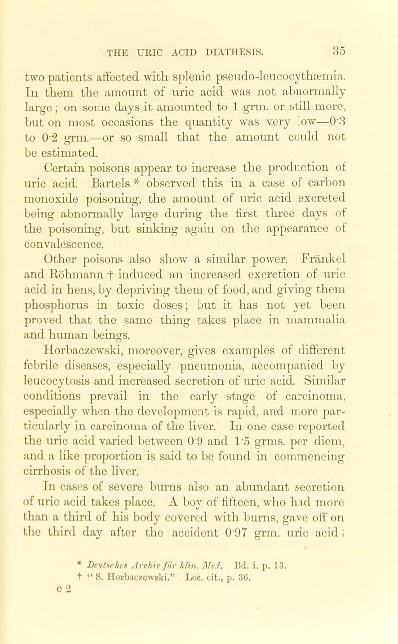 two patients affected with splenic pseudo-leucocythienna. In them the amount of uric acid was not abnormally large; on some days it amounted to 1 grm. or still more, but on most occasions the quantity was very low—0 3 to 0'2 ffrm.—or so small that the amount could not be estimated. Certain poisons appear to increase the production ot uric acid. Bartels * observed this in a case of carbon monoxide poisoning, the amount of uric acid excreted being abnormally large during the first three days of the poisoning, but sinking again on the appearance of convalescence. Other poisons also show a similar power. Frankel and Rohmann t induced an increased excretion of uric acid in hens, by depriving them of food, and giving them phosphorus in toxic doses; bvit it has not yet been proved that the same thing takes place in mammalia and human beinsrs. Horbaczewski, moreover, gives examples of different febrile diseases, especially pneumonia, accompanied by leucocytosis and increased secretion of uric acid. Similar conditions prevail in the early stage of carcinoma, especially when the development is rapid, and more par- ticularly in carcinoma of the liver. In one case reported the uric acid varied between 0 9 and 1'5 grms. per diem, and a like proportion is said to be found in commencing cirrhosis of the liver. In cases of severe burns also an abundant secretion of uric acid takes place. A boy of fifteen, who had more than a third of his body covei-ed with burns, gave oft on the third day after the accident 0'97 grin, uric acid; * Beutsrhcs ytrchiv filr Idin. Me:1. ]Jd. i. p. 13. t  «S. Horbaczewski. Loc. cit., p. 3G. c 2