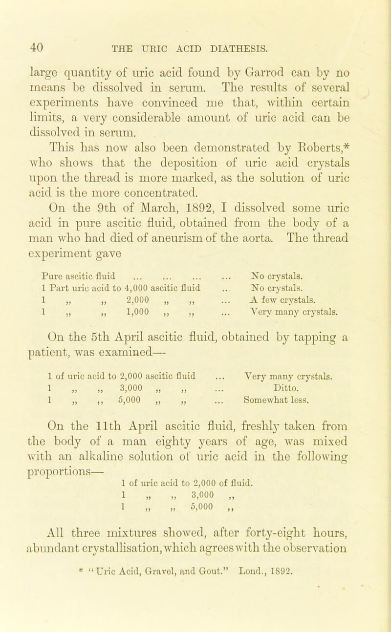 large quantity of uric acid found by Garrod can by no means be dissolved in serum. The results of several experiments liave convinced me that, within certain limits, a very considerable amount of uric acid can be dissolved in serum. This has now also been demonstrated by Eoberts,* who shows that the deposition of uric acid crystals upon the thread is more marked, as the solution of uric acid is the more concentrated. On the 9th of March, 1892, I dissolved some uric acid in pure ascitic fluid, obtained from the body of a man who had died of aneurism of the aorta. The thread experiment gave Pure ascitic fluid No crystals. 1 Part uric acid to 4,000 ascitic fluid ... No crystals. 1 ,, ,, 2,000 „ ,, ... A few crystals. 1 ,, ,, 1,000 ,, ., ... Yery many crystals. On the 5th April ascitic fluid, obtained by tapjDing a patient, was examined— 1 of uric acid to 2,000 ascitic fluid ... Tery many crystals. 1 „ „ 3,000 „ „ ... Ditto. 1 „ ,, 5,000 „ „ ... Somewhat less. On the 11th April ascitic fluid, freshly taken from the body of a man eighty years of age, was mixed with an alkaline solution of uric acid in the following proportions— 1 of uric acid to 2,000 of fluid. 1 „ „ 3,000 „ 1 „ „ 5,000 „ All three mixtures showed, after forty-eight hours, abundant crystallisation, Avhich agrees with the observation * Uric Acid, Gravol, and Gout. Lond., 1S92.