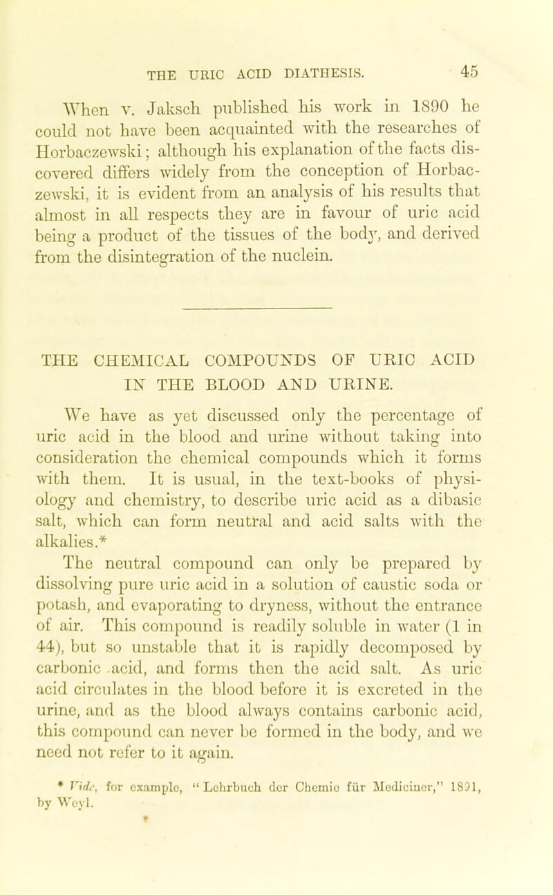 When V. Jakscli published his work in 1890 he could not have been acquainted with the researches of Horbaczewsld; although his explanation of the facts dis- covered differs widely from the conception of Horbac- zewski, it is evident from an analysis of his results that almost in all respects they are in favour of uric acid being a product of the tissues of the body, and derived from the disintegration of the nuclein. THE CHEMICAL COMPOUNDS OF URIC ACID IN THE BLOOD AND URINE. We have as yet discussed only the percentage of uric acid in the blood and urine without taking into consideration the chemical compounds which it forms with them. It is usual, in the text-books of physi- ology and chemistry, to describe uric acid as a dibasic salt, which can form neutral and acid salts with the alkalies.* The neutral compound can only be prepared by dissolving pure uric acid in a solution of caustic soda or potash, and evaporating to dryness, without the entrance of air. This compound is readily soluble in water (1 in 44), but so unstable that it is rapidly decomposed by carbonic .acid, and forms then the acid salt. As uric acid circulates in the blood before it is excreted in the urine, and as the blood always contains carbonic acid, this cornpoimd can never be formed in the body, and we need not refer to it again. • T'idc-, for example, Lchrbuch dcr Chcmio fiir Mediciucr, 1831, by W'eyl.