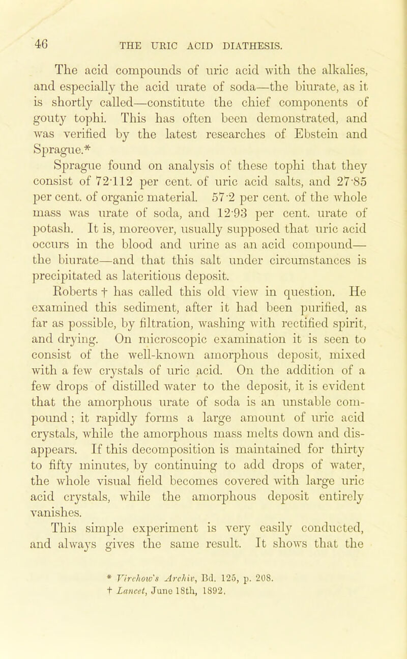 The acid compounds of uric acid with, the alkahes, and especially the acid urate of soda—the biurate, as it is shortly called—constitute the chief components of gouty tophi. This has often been demonstrated, and was verified by the latest researches of Ebstein and Spragiie.* Sprague found on analysis of these tophi that they consist of 72-112 per cent, of uric acid salts, and 27-85 per cent, of organic material. 57-2 per cent, of the whole mass was urate of soda, and 12-93 per cent, urate of potash. It is, moreover, usually supposed that uric acid occurs in the blood and urine as an acid compound— the biurate—and that this salt under circumstances is precipitated as lateritious deposit. Koberts f has called this old view in question. He examined this sediment, after it had been purified, as far as possible, by filtration, washing with rectified spirit, and drying. On microscopic examination it is seen to consist of the well-known amorphous deposit, mixed with a few crystals of uric acid. On the addition of a few drops of distilled water to the deposit, it is evident that the amorj^hous urate of soda is an unstable com- pound ; it rapidly forms a large amount of uric acid crystals, while the amorphous mass melts do^vn and dis- appears. If this decomposition is maintained for thirty to fifty minutes, by continuing to add drops of water, the whole visual field becomes covered with large uric acid crystals, while the amorphous deposit entirely A'^anishes. This simple experiment is very easily conducted, and always gives the same result. It shows that the * V/rc/ioiv's Archiv, Btl. 125, p. 208. t Lancet, June IStli, 1892,