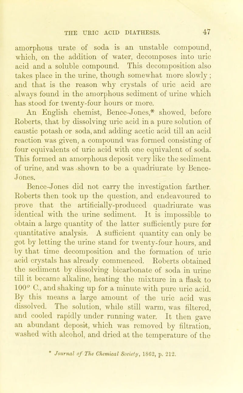 amorphous urate of soda is an unstable compound, which, on the addition of water, decomposes into uric acid and a soluble compound. This decomposition also takes place in the urine, though somewhat more slowly ; and that is the reason why crystals of uric acid are always found in the amorphous sediment of urine which has stood for twenty-four hours or more. An English chemist, Bence-Jones,* showed, before Roberts, that by dissolving uric acid in a pure solution of caustic potash or soda, and adding acetic acid till an acid reaction was given, a compound was formed cousistmg of four equivalents of uric acid with one equivalent of soda. This formed an amorphous deposit very like the sediment of urine, and was shown to be a quadriurate by Eence- Jones. Bence-Jones did not carry the investigation farther. Roberts then took up the question, and endeavoured to prove that the artiticially-produced quadriurate was identical with the urine sediment. It is impossible to obtain a large quantity of the latter sufficiently pure for quantitative analysis. A sufficient quantity can only be got by letting the urine stand for twenty-four hours, and by that time decomposition and the formation of uric acid crystals has already commenced. Roberts obtained the sediment by dissolving bicarbonate of soda in urine till it became alkaline, heating the mixture in a flask to 100'' C, and shaking up for a minute with pure uric acid. By this means a large amount of the uric acid was dissolved. The solution, while still warm, was filtered, and cooled rapidly under running water. It then gave an abundant deposit, which was removed by filtration, washed with alcohol, and dried at the temperature of the * Journal of The Chemical Socicti/, 18G2, p. 212.