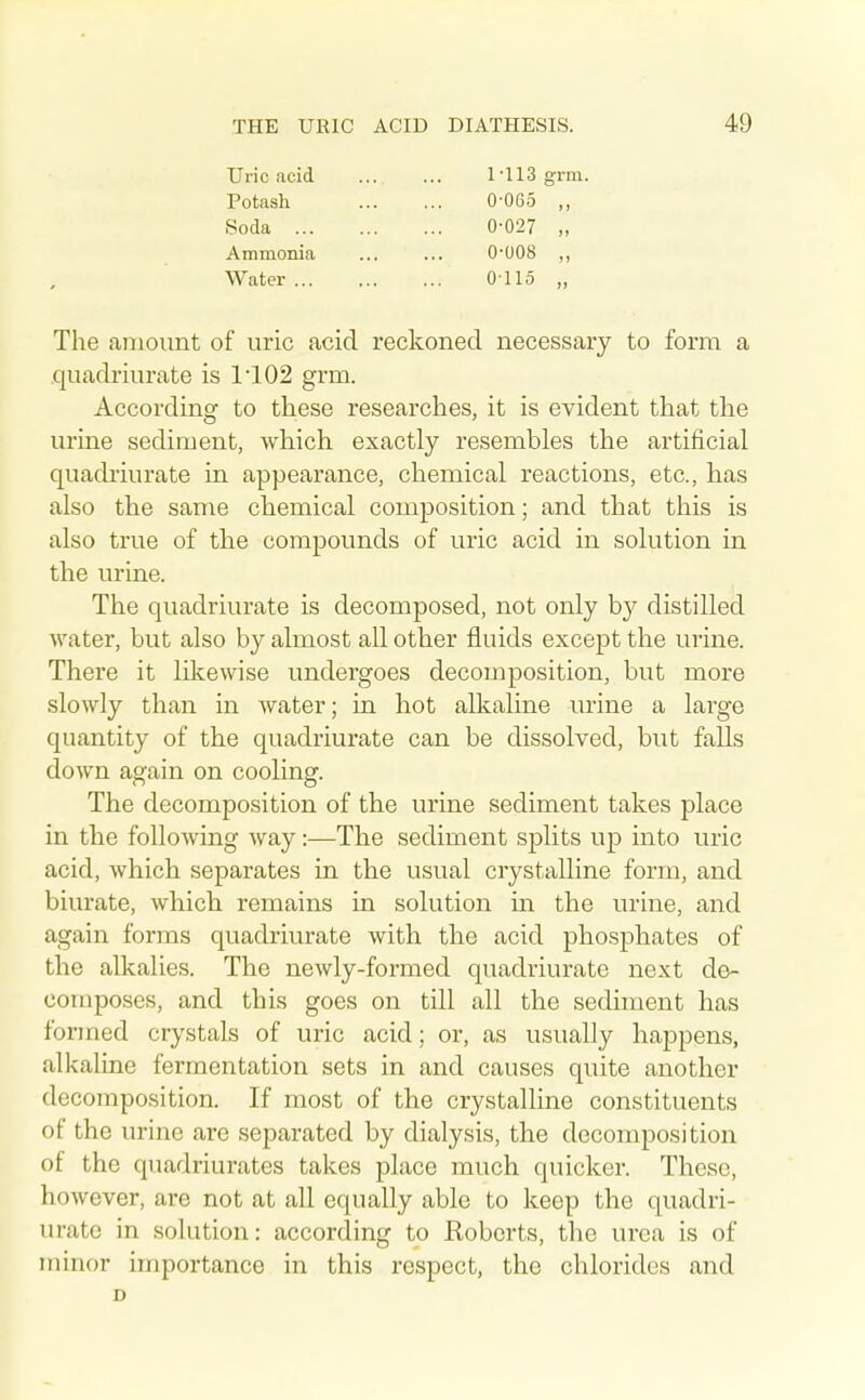 Uric acid Potash Soda Ammonia Water ... M13 grm. 0-065 ,, 0-027 „ 0-008 „ 0115 „ The amount of uric acid reckoned necessary to form a .quadriurate is 1102 grm. According to these researches, it is evident that the urine sediment, which exactly resembles the artificial quadiiurate in appearance, chemical reactions, etc., has also the same chemical composition; and that this is also true of the compounds of uric acid in solution in the urine. The quadriurate is decomposed, not only by distilled water, but also by almost all other fluids except the urine. There it likewise undergoes decomposition, but more slowly than in water; in hot alkaline urine a large quantity of the quadriurate can be dissolved, but falls doAvn again on cooling. The decomposition of the urine sediment takes place in the following way:—The sediment splits up into uric acid, which separates in the usual crystalline form, and biurate, which remains in solution in the urine, and again forms quadriurate with the acid phosphates of the alkalies. The newly-formed quadriurate next de- composes, and this goes on till all the sediment has formed crystals of uric acid; or, as usually happens, alkaline fermentation sets in and causes quite another decomposition. If most of the crystalline constituents of the urine are separated by dialysis, the decomposition of the quadriurates takes place much quicker. These, however, are not at all equally able to keep the quadri- urate in solution: according to Koberts, the urea is of minor importance in this respect, the chlorides and D
